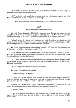 CONSTITUIÇÃO DO ESTADO DA PARAÍBA



     § 7º Cessados os motivos da intervenção, as autoridades afastadas de seus cargos a
estes retornarão, salvo impedimento legal.

    § 8º A renúncia, morte ou afastamento voluntário das autoridades responsáveis pelo
Município não fazem cessar os motivos da intervenção.

           • § 8º acrescentado pela Emenda Constitucional nº 8, de 20 de dezembro de 1996.



                                            seção V
                           Da Câmara Municipal e dos Vereadores

      Art. 16. O Poder Legislativo Municipal é exercido pela Câmara Municipal, que se
compõe de Vereadores, em número proporcional à população do Município, observados
os limites previstos no art. 29 da Constituição Federal e no art. 10 desta Constituição.

     Parágrafo único. O número de Vereadores em cada Município será fixado em lei
estadual, para cada legislatura, de acordo com a população existente, apurada pelo órgão
federal competente, até o último dia do ano anterior à eleição.

      Art. 17. Os Vereadores serão eleitos juntamente com o Prefeito e o Vice- Prefeito, em
pleito direto e simultâneo realizado em todo o País.

    § 1º A remuneração dos Vereadores será fixada pela respectiva Câmara Municipal,
em cada legislatura, para a subseqüente, observados os limites e critérios definidos nesta
Constituição e na Constituição Federal.

     § 2º O limite máximo de remuneração do Vereador corresponde a cinqüenta por cento
do percebido em espécie pelo Prefeito do Município, obedecido o disposto no § 4º do art.
23 desta Constituição.

     § 3º Cada legislatura terá a duração de quatro anos.

     Art. 18. Os Vereadores não poderão:

     I - desde a expedição do diploma:

     a) firmar ou manter contrato com pessoa jurídica de direito público, autarquia,
empresa pública, sociedade de economia mista ou empresa concessionária de serviço
público, salvo quando o contrato obedecer a cláusulas uniformes;

    b) aceitar ou exercer cargo, função ou emprego remunerado, inclusive os de que
sejam demissíveis ad nutum, nas entidades constantes da alínea anterior.

     II - desde a posse:

    a) ser proprietários, controladores ou diretores de empresa que goze de favor
decorrente de contrato com pessoa jurídica de direito público ou nela exercer função
remunerada;

                                                                                             25
 