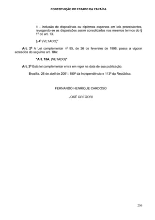 CONSTITUIÇÃO DO ESTADO DA PARAÍBA




              II – inclusão de dispositivos ou diplomas esparsos em leis preexistentes,
              revogando-se as disposições assim consolidadas nos mesmos termos do §
              1o do art. 13.

              § 4o (VETADO)"

     Art. 2o A Lei complementar no 95, de 26 de fevereiro de 1998, passa a vigorar
acrescida do seguinte art. 18A:

              "Art. 18A. (VETADO)"

    Art. 3o Esta lei complementar entra em vigor na data de sua publicação.

         Brasília, 26 de abril de 2001; 180o da Independência e 113o da República.



                           FERNANDO HENRIQUE CARDOSO

                                     JOSÉ GREGORI




                                                                                     250
 