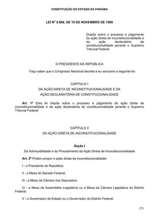 CONSTITUIÇÃO DO ESTADO DA PARAÍBA



                     LEI No 9.868, DE 10 DE NOVEMBRO DE 1999


                                                  Dispõe sobre o processo e julgamento
                                                  da ação direta de inconstitucionalidade e
                                                  da       ação       declaratória       de
                                                  constitucionalidade perante o Supremo
                                                  Tribunal Federal.



                            O PRESIDENTE DA REPÚBLICA

         Faço saber que o Congresso Nacional decreta e eu sanciono a seguinte lei:


                                      CAPÍTULO I
               DA AÇÃO DIRETA DE INCONSTITUCIONALIDADE E DA
                 AÇÃO DECLARATÓRIA DE CONSTITUCIONALIDADE

     Art. 1o Esta lei dispõe sobre o processo e julgamento da ação direta de
inconstitucionalidade e da ação declaratória de constitucionalidade perante o Supremo
Tribunal Federal.




                                     CAPÍTULO II
                  DA AÇÃO DIRETA DE INCONSTITUCIONALIDADE


                                        Seção I
     Da Admissibilidade e do Procedimento da Ação Direta de Inconstitucionalidade

    Art. 2o Podem propor a ação direta de inconstitucionalidade:

    I - o Presidente da República;

    II - a Mesa do Senado Federal;

    III - a Mesa da Câmara dos Deputados;

    IV - a Mesa de Assembléia Legislativa ou a Mesa da Câmara Legislativa do Distrito
Federal;

    V - o Governador de Estado ou o Governador do Distrito Federal;


                                                                                       251
 