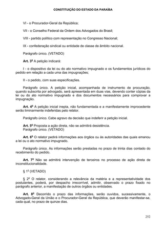 CONSTITUIÇÃO DO ESTADO DA PARAÍBA



    VI - o Procurador-Geral da República;

    VII - o Conselho Federal da Ordem dos Advogados do Brasil;

    VIII - partido político com representação no Congresso Nacional;

    IX - confederação sindical ou entidade de classe de âmbito nacional.

    Parágrafo único. (VETADO)

    Art. 3o A petição indicará:

     I - o dispositivo da lei ou do ato normativo impugnado e os fundamentos jurídicos do
pedido em relação a cada uma das impugnações;

    II - o pedido, com suas especificações.

     Parágrafo único. A petição inicial, acompanhada de instrumento de procuração,
quando subscrita por advogado, será apresentada em duas vias, devendo conter cópias da
lei ou do ato normativo impugnado e dos documentos necessários para comprovar a
impugnação.

     Art. 4o A petição inicial inepta, não fundamentada e a manifestamente improcedente
serão liminarmente indeferidas pelo relator.

    Parágrafo único. Cabe agravo da decisão que indeferir a petição inicial.

    Art. 5o Proposta a ação direta, não se admitirá desistência.
    Parágrafo único. (VETADO)

      Art. 6o O relator pedirá informações aos órgãos ou às autoridades das quais emanou
a lei ou o ato normativo impugnado.

     Parágrafo único. As informações serão prestadas no prazo de trinta dias contado do
recebimento do pedido.

     Art. 7o Não se admitirá intervenção de terceiros no processo de ação direta de
inconstitucionalidade.

    § 1o (VETADO)

     § 2o O relator, considerando a relevância da matéria e a representatividade dos
postulantes, poderá, por despacho irrecorrível, admitir, observado o prazo fixado no
parágrafo anterior, a manifestação de outros órgãos ou entidades.

    Art. 8o Decorrido o prazo das informações, serão ouvidos, sucessivamente, o
Advogado-Geral da União e o Procurador-Geral da República, que deverão manifestar-se,
cada qual, no prazo de quinze dias.



                                                                                     252
 
