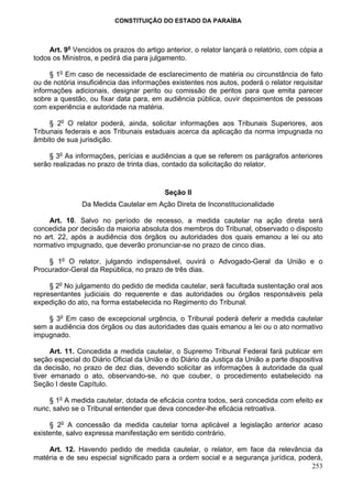 CONSTITUIÇÃO DO ESTADO DA PARAÍBA



     Art. 9o Vencidos os prazos do artigo anterior, o relator lançará o relatório, com cópia a
todos os Ministros, e pedirá dia para julgamento.

     § 1o Em caso de necessidade de esclarecimento de matéria ou circunstância de fato
ou de notória insuficiência das informações existentes nos autos, poderá o relator requisitar
informações adicionais, designar perito ou comissão de peritos para que emita parecer
sobre a questão, ou fixar data para, em audiência pública, ouvir depoimentos de pessoas
com experiência e autoridade na matéria.

     § 2o O relator poderá, ainda, solicitar informações aos Tribunais Superiores, aos
Tribunais federais e aos Tribunais estaduais acerca da aplicação da norma impugnada no
âmbito de sua jurisdição.

     § 3o As informações, perícias e audiências a que se referem os parágrafos anteriores
serão realizadas no prazo de trinta dias, contado da solicitação do relator.


                                          Seção II
               Da Medida Cautelar em Ação Direta de Inconstitucionalidade

    Art. 10. Salvo no período de recesso, a medida cautelar na ação direta será
concedida por decisão da maioria absoluta dos membros do Tribunal, observado o disposto
no art. 22, após a audiência dos órgãos ou autoridades dos quais emanou a lei ou ato
normativo impugnado, que deverão pronunciar-se no prazo de cinco dias.

    § 1o O relator, julgando indispensável, ouvirá o Advogado-Geral da União e o
Procurador-Geral da República, no prazo de três dias.

     § 2o No julgamento do pedido de medida cautelar, será facultada sustentação oral aos
representantes judiciais do requerente e das autoridades ou órgãos responsáveis pela
expedição do ato, na forma estabelecida no Regimento do Tribunal.

    § 3o Em caso de excepcional urgência, o Tribunal poderá deferir a medida cautelar
sem a audiência dos órgãos ou das autoridades das quais emanou a lei ou o ato normativo
impugnado.

      Art. 11. Concedida a medida cautelar, o Supremo Tribunal Federal fará publicar em
seção especial do Diário Oficial da União e do Diário da Justiça da União a parte dispositiva
da decisão, no prazo de dez dias, devendo solicitar as informações à autoridade da qual
tiver emanado o ato, observando-se, no que couber, o procedimento estabelecido na
Seção I deste Capítulo.

    § 1o A medida cautelar, dotada de eficácia contra todos, será concedida com efeito ex
nunc, salvo se o Tribunal entender que deva conceder-lhe eficácia retroativa.

     § 2o A concessão da medida cautelar torna aplicável a legislação anterior acaso
existente, salvo expressa manifestação em sentido contrário.

    Art. 12. Havendo pedido de medida cautelar, o relator, em face da relevância da
matéria e de seu especial significado para a ordem social e a segurança jurídica, poderá,
                                                                                     253
 