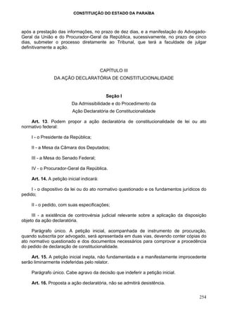 CONSTITUIÇÃO DO ESTADO DA PARAÍBA



após a prestação das informações, no prazo de dez dias, e a manifestação do Advogado-
Geral da União e do Procurador-Geral da República, sucessivamente, no prazo de cinco
dias, submeter o processo diretamente ao Tribunal, que terá a faculdade de julgar
definitivamente a ação.




                                            CAPÍTULO III
                 DA AÇÃO DECLARATÓRIA DE CONSTITUCIONALIDADE


                                              Seção I
                          Da Admissibilidade e do Procedimento da
                          Ação Declaratória de Constitucionalidade

    Art. 13. Podem propor a ação declaratória de constitucionalidade de lei ou ato
normativo federal:

     I - o Presidente da República;

     II - a Mesa da Câmara dos Deputados;

     III - a Mesa do Senado Federal;

     IV - o Procurador-Geral da República.

     Art. 14. A petição inicial indicará:

     I - o dispositivo da lei ou do ato normativo questionado e os fundamentos jurídicos do
pedido;

     II - o pedido, com suas especificações;

     III - a existência de controvérsia judicial relevante sobre a aplicação da disposição
objeto da ação declaratória.

     Parágrafo único. A petição inicial, acompanhada de instrumento de procuração,
quando subscrita por advogado, será apresentada em duas vias, devendo conter cópias do
ato normativo questionado e dos documentos necessários para comprovar a procedência
do pedido de declaração de constitucionalidade.

     Art. 15. A petição inicial inepta, não fundamentada e a manifestamente improcedente
serão liminarmente indeferidas pelo relator.

     Parágrafo único. Cabe agravo da decisão que indeferir a petição inicial.

     Art. 16. Proposta a ação declaratória, não se admitirá desistência.


                                                                                       254
 