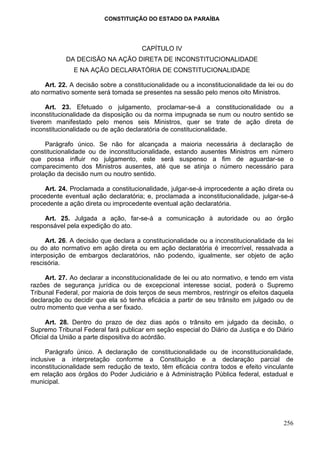 CONSTITUIÇÃO DO ESTADO DA PARAÍBA




                                      CAPÍTULO IV
            DA DECISÃO NA AÇÃO DIRETA DE INCONSTITUCIONALIDADE
               E NA AÇÃO DECLARATÓRIA DE CONSTITUCIONALIDADE

     Art. 22. A decisão sobre a constitucionalidade ou a inconstitucionalidade da lei ou do
ato normativo somente será tomada se presentes na sessão pelo menos oito Ministros.

      Art. 23. Efetuado o julgamento, proclamar-se-á a constitucionalidade ou a
inconstitucionalidade da disposição ou da norma impugnada se num ou noutro sentido se
tiverem manifestado pelo menos seis Ministros, quer se trate de ação direta de
inconstitucionalidade ou de ação declaratória de constitucionalidade.

     Parágrafo único. Se não for alcançada a maioria necessária à declaração de
constitucionalidade ou de inconstitucionalidade, estando ausentes Ministros em número
que possa influir no julgamento, este será suspenso a fim de aguardar-se o
comparecimento dos Ministros ausentes, até que se atinja o número necessário para
prolação da decisão num ou noutro sentido.

     Art. 24. Proclamada a constitucionalidade, julgar-se-á improcedente a ação direta ou
procedente eventual ação declaratória; e, proclamada a inconstitucionalidade, julgar-se-á
procedente a ação direta ou improcedente eventual ação declaratória.

     Art. 25. Julgada a ação, far-se-á a comunicação à autoridade ou ao órgão
responsável pela expedição do ato.

      Art. 26. A decisão que declara a constitucionalidade ou a inconstitucionalidade da lei
ou do ato normativo em ação direta ou em ação declaratória é irrecorrível, ressalvada a
interposição de embargos declaratórios, não podendo, igualmente, ser objeto de ação
rescisória.

     Art. 27. Ao declarar a inconstitucionalidade de lei ou ato normativo, e tendo em vista
razões de segurança jurídica ou de excepcional interesse social, poderá o Supremo
Tribunal Federal, por maioria de dois terços de seus membros, restringir os efeitos daquela
declaração ou decidir que ela só tenha eficácia a partir de seu trânsito em julgado ou de
outro momento que venha a ser fixado.

     Art. 28. Dentro do prazo de dez dias após o trânsito em julgado da decisão, o
Supremo Tribunal Federal fará publicar em seção especial do Diário da Justiça e do Diário
Oficial da União a parte dispositiva do acórdão.

     Parágrafo único. A declaração de constitucionalidade ou de inconstitucionalidade,
inclusive a interpretação conforme a Constituição e a declaração parcial de
inconstitucionalidade sem redução de texto, têm eficácia contra todos e efeito vinculante
em relação aos órgãos do Poder Judiciário e à Administração Pública federal, estadual e
municipal.




                                                                                        256
 