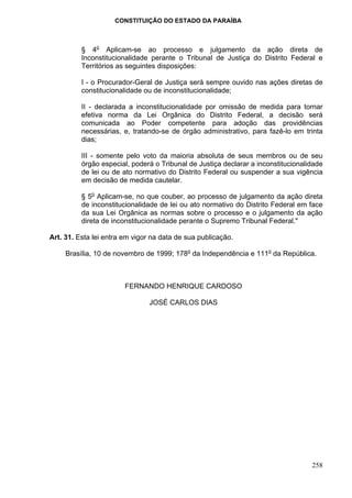 CONSTITUIÇÃO DO ESTADO DA PARAÍBA



          § 4o Aplicam-se ao processo e julgamento da ação direta de
          Inconstitucionalidade perante o Tribunal de Justiça do Distrito Federal e
          Territórios as seguintes disposições:

          I - o Procurador-Geral de Justiça será sempre ouvido nas ações diretas de
          constitucionalidade ou de inconstitucionalidade;

          II - declarada a inconstitucionalidade por omissão de medida para tornar
          efetiva norma da Lei Orgânica do Distrito Federal, a decisão será
          comunicada ao Poder competente para adoção das providências
          necessárias, e, tratando-se de órgão administrativo, para fazê-lo em trinta
          dias;

          III - somente pelo voto da maioria absoluta de seus membros ou de seu
          órgão especial, poderá o Tribunal de Justiça declarar a inconstitucionalidade
          de lei ou de ato normativo do Distrito Federal ou suspender a sua vigência
          em decisão de medida cautelar.

          § 5o Aplicam-se, no que couber, ao processo de julgamento da ação direta
          de inconstitucionalidade de lei ou ato normativo do Distrito Federal em face
          da sua Lei Orgânica as normas sobre o processo e o julgamento da ação
          direta de inconstitucionalidade perante o Supremo Tribunal Federal."

Art. 31. Esta lei entra em vigor na data de sua publicação.

     Brasília, 10 de novembro de 1999; 178o da Independência e 111o da República.



                        FERNANDO HENRIQUE CARDOSO

                                JOSÉ CARLOS DIAS




                                                                                   258
 