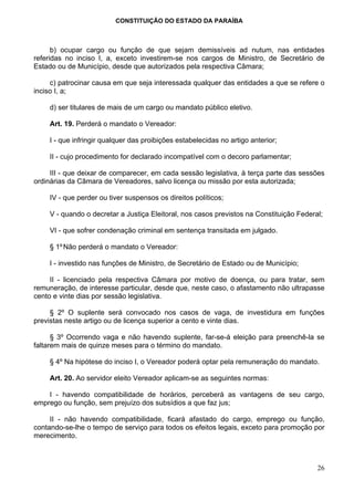 CONSTITUIÇÃO DO ESTADO DA PARAÍBA



      b) ocupar cargo ou função de que sejam demissíveis ad nutum, nas entidades
referidas no inciso I, a, exceto investirem-se nos cargos de Ministro, de Secretário de
Estado ou de Município, desde que autorizados pela respectiva Câmara;

     c) patrocinar causa em que seja interessada qualquer das entidades a que se refere o
inciso I, a;

    d) ser titulares de mais de um cargo ou mandato público eletivo.

    Art. 19. Perderá o mandato o Vereador:

    I - que infringir qualquer das proibições estabelecidas no artigo anterior;

    II - cujo procedimento for declarado incompatível com o decoro parlamentar;

     III - que deixar de comparecer, em cada sessão legislativa, à terça parte das sessões
ordinárias da Câmara de Vereadores, salvo licença ou missão por esta autorizada;

    IV - que perder ou tiver suspensos os direitos políticos;

    V - quando o decretar a Justiça Eleitoral, nos casos previstos na Constituição Federal;

    VI - que sofrer condenação criminal em sentença transitada em julgado.

    § 1º Não perderá o mandato o Vereador:

    I - investido nas funções de Ministro, de Secretário de Estado ou de Município;

     II - licenciado pela respectiva Câmara por motivo de doença, ou para tratar, sem
remuneração, de interesse particular, desde que, neste caso, o afastamento não ultrapasse
cento e vinte dias por sessão legislativa.

     § 2º O suplente será convocado nos casos de vaga, de investidura em funções
previstas neste artigo ou de licença superior a cento e vinte dias.

      § 3º Ocorrendo vaga e não havendo suplente, far-se-á eleição para preenchê-la se
faltarem mais de quinze meses para o término do mandato.

    § 4º Na hipótese do inciso I, o Vereador poderá optar pela remuneração do mandato.

    Art. 20. Ao servidor eleito Vereador aplicam-se as seguintes normas:

    I - havendo compatibilidade de horários, perceberá as vantagens de seu cargo,
emprego ou função, sem prejuízo dos subsídios a que faz jus;

     II - não havendo compatibilidade, ficará afastado do cargo, emprego ou função,
contando-se-lhe o tempo de serviço para todos os efeitos legais, exceto para promoção por
merecimento.



                                                                                         26
 