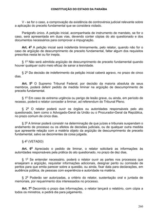 CONSTITUIÇÃO DO ESTADO DA PARAÍBA



     V - se for o caso, a comprovação da existência de controvérsia judicial relevante sobre
a aplicação do preceito fundamental que se considera violado.

    Parágrafo único. A petição inicial, acompanhada de instrumento de mandato, se for o
caso, será apresentada em duas vias, devendo conter cópias do ato questionado e dos
documentos necessários para comprovar a impugnação.

     Art. 4o A petição inicial será indeferida liminarmente, pelo relator, quando não for o
caso de argüição de descumprimento de preceito fundamental, faltar algum dos requisitos
prescritos nesta lei ou for inepta.

    § 1o Não será admitida argüição de descumprimento de preceito fundamental quando
houver qualquer outro meio eficaz de sanar a lesividade.

        § 2o Da decisão de indeferimento da petição inicial caberá agravo, no prazo de cinco
dias.

     Art. 5o O Supremo Tribunal Federal, por decisão da maioria absoluta de seus
membros, poderá deferir pedido de medida liminar na argüição de descumprimento de
preceito fundamental.

     § 1o Em caso de extrema urgência ou perigo de lesão grave, ou ainda, em período de
recesso, poderá o relator conceder a liminar, ad referendum do Tribunal Pleno.

     § 2o O relator poderá ouvir os órgãos ou autoridades responsáveis pelo ato
questionado, bem como o Advogado-Geral da União ou o Procurador-Geral da República,
no prazo comum de cinco dias.

     § 3o A liminar poderá consistir na determinação de que juízes e tribunais suspendam o
andamento de processo ou os efeitos de decisões judiciais, ou de qualquer outra medida
que apresente relação com a matéria objeto da argüição de descumprimento de preceito
fundamental, salvo se decorrentes da coisa julgada.

        § 4o (VETADO)

     Art. 6o Apreciado o pedido de liminar, o relator solicitará as informações às
autoridades responsáveis pela prática do ato questionado, no prazo de dez dias.

      § 1o Se entender necessário, poderá o relator ouvir as partes nos processos que
ensejaram a argüição, requisitar informações adicionais, designar perito ou comissão de
peritos para que emita parecer sobre a questão, ou ainda, fixar data para declarações, em
audiência pública, de pessoas com experiência e autoridade na matéria.

   § 2o Poderão ser autorizadas, a critério do relator, sustentação oral e juntada de
memoriais, por requerimento dos interessados no processo.

     Art. 7o Decorrido o prazo das informações, o relator lançará o relatório, com cópia a
todos os ministros, e pedirá dia para julgamento.



                                                                                        260
 