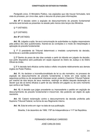 CONSTITUIÇÃO DO ESTADO DA PARAÍBA



      Parágrafo único. O Ministério Público, nas argüições que não houver formulado, terá
vista do processo, por cinco dias, após o decurso do prazo para informações.

    Art. 8o A decisão sobre a argüição de descumprimento de preceito fundamental
somente será tomada se presentes na sessão pelo menos dois terços dos Ministros.

    § 1o (VETADO)

    § 2o (VETADO)

    Art. 9o (VETADO)

     Art. 10. Julgada a ação, far-se-á comunicação às autoridades ou órgãos responsáveis
pela prática dos atos questionados, fixando-se as condições e o modo de interpretação e
aplicação do preceito fundamental.

     § 1o O presidente do Tribunal determinará o imediato cumprimento da decisão,
lavrando-se o acórdão posteriormente.

     § 2o Dentro do prazo de dez dias contado a partir do trânsito em julgado da decisão,
sua parte dispositiva será publicada em seção especial do Diário da Justiça e do Diário
Oficial da União.

    § 3o A decisão terá eficácia contra todos e efeito vinculante relativamente aos demais
órgãos do Poder Público.

     Art. 11. Ao declarar a inconstitucionalidade de lei ou ato normativo, no processo de
argüição de descumprimento de preceito fundamental, e tendo em vista razões de
segurança jurídica ou de excepcional interesse social, poderá o Supremo Tribunal Federal,
por maioria de dois terços de seus membros, restringir os efeitos daquela declaração ou
decidir que ela só tenha eficácia a partir de seu trânsito em julgado ou de outro momento
que venha a ser fixado.

     Art. 12. A decisão que julgar procedente ou improcedente o pedido em argüição de
descumprimento de preceito fundamental é irrecorrível, não podendo ser objeto de ação
rescisória.

    Art. 13. Caberá reclamação contra o descumprimento da decisão proferida pelo
Supremo Tribunal Federal, na forma do seu Regimento Interno.

    Art. 14. Esta lei entra em vigor na data de sua publicação.

         Brasília, 3 de dezembro de 1999; 178o da Independência e 111o da República.



                            FERNANDO HENRIQUE CARDOSO

                                    JOSÉ CARLOS DIAS


                                                                                      261
 