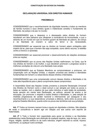 CONSTITUIÇÃO DO ESTADO DA PARAÍBA



                DECLARAÇÃO UNIVERSAL DOS DIREITOS HUMANOS


                                      PREÂMBULO


     CONSIDERANDO que o reconhecimento da dignidade inerente a todos os membros
     da família humana e seus direitos iguais e inalienáveis constitui o fundamento da
     liberdade, da justiça e da paz no mundo;

     CONSIDERANDO que o desprezo e o desrespeito pelos direitos do homem
     resultaram em atos bárbaros que ultrajaram a consciência da Humanidade, e que o
     advento de um mundo em que os homens gozem de liberdade de palavra, de crença
     e da liberdade de viverem a salvo do temor e da necessidade;

     CONSIDERANDO ser essencial que os direitos do homem sejam protegidos pelo
     império da lei, para que o homem não seja compelido, como último recurso, à rebelião
     contra a tirania e a opressão;

     CONSIDERANDO ser essencial promover o desenvolvimento de relações amistosas
     entre as nações;

     CONSIDERANDO que os povos das Nações Unidas reafirmaram, na Carta, sua fé
     nos direitos do homem e da mulher, e que decidiram promover o progresso social e
     melhores condições de vida em uma liberdade mais ampla;

     CONSIDERANDO que os Estados Membros se comprometeram a promover, em
     cooperação com as Nações Unidas, o respeito universal aos direitos e liberdades
     fundamentais do homem e a observância desses direitos e liberdades;

     CONSIDERANDO que uma compreensão comum desses direitos e liberdades é da
     mais alta importância para o pleno cumprimento desse compromisso;

     A Assembléia Geral das Nações Unidas proclama a presente Declaração Universal
     dos Direitos do Homem como o ideal comum a ser atingido por todos os povos e
     todas as nações, com o objetivo de que cada indivíduo e cada órgão da sociedade,
     tendo sempre em mente esta Declaração, se esforce, através do ensino e da
     educação, por promover o respeito a esses direitos e liberdades, e, pela adoção de
     medidas progressivas de caráter nacional e internacional, por assegurar o seu
     reconhecimento e a sua observância universais e efetivos, tanto entre os povos dos
     próprios Estados Membros, quanto entre os povos dos territórios sob sua jurisdição.


      Art. 1º Todos os homens nascem livres e iguais em dignidade e direitos. São dotados
de razão e consciência e devem agir em relação uns aos outros com espírito de
fraternidade.

     Art. 2º I) Todo o homem tem capacidade para gozar os direitos e as liberdades
estabelecidos nesta Declaração sem distinção de qualquer espécie, seja de raça, cor, sexo,
língua, religião, opinião política ou de outra natureza, origem nacional ou social, riqueza,
nascimento, ou qualquer outra condição.
                                                                                         262
 