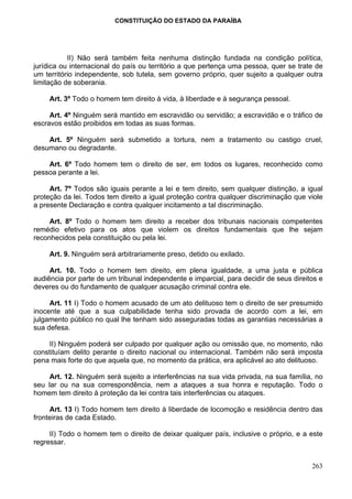 CONSTITUIÇÃO DO ESTADO DA PARAÍBA




           II) Não será também feita nenhuma distinção fundada na condição política,
jurídica ou internacional do país ou território a que pertença uma pessoa, quer se trate de
um território independente, sob tutela, sem governo próprio, quer sujeito a qualquer outra
limitação de soberania.

     Art. 3º Todo o homem tem direito à vida, à liberdade e à segurança pessoal.

     Art. 4º Ninguém será mantido em escravidão ou servidão; a escravidão e o tráfico de
escravos estão proibidos em todas as suas formas.

    Art. 5º Ninguém será submetido a tortura, nem a tratamento ou castigo cruel,
desumano ou degradante.

    Art. 6º Todo homem tem o direito de ser, em todos os lugares, reconhecido como
pessoa perante a lei.

     Art. 7º Todos são iguais perante a lei e tem direito, sem qualquer distinção, a igual
proteção da lei. Todos tem direito a igual proteção contra qualquer discriminação que viole
a presente Declaração e contra qualquer incitamento a tal discriminação.

     Art. 8º Todo o homem tem direito a receber dos tribunais nacionais competentes
remédio efetivo para os atos que violem os direitos fundamentais que lhe sejam
reconhecidos pela constituição ou pela lei.

     Art. 9. Ninguém será arbitrariamente preso, detido ou exilado.

     Art. 10. Todo o homem tem direito, em plena igualdade, a uma justa e pública
audiência por parte de um tribunal independente e imparcial, para decidir de seus direitos e
deveres ou do fundamento de qualquer acusação criminal contra ele.

     Art. 11 I) Todo o homem acusado de um ato delituoso tem o direito de ser presumido
inocente até que a sua culpabilidade tenha sido provada de acordo com a lei, em
julgamento público no qual lhe tenham sido asseguradas todas as garantias necessárias a
sua defesa.

    II) Ninguém poderá ser culpado por qualquer ação ou omissão que, no momento, não
constituíam delito perante o direito nacional ou internacional. Também não será imposta
pena mais forte do que aquela que, no momento da prática, era aplicável ao ato delituoso.

     Art. 12. Ninguém será sujeito a interferências na sua vida privada, na sua família, no
seu lar ou na sua correspondência, nem a ataques a sua honra e reputação. Todo o
homem tem direito à proteção da lei contra tais interferências ou ataques.

     Art. 13 I) Todo homem tem direito à liberdade de locomoção e residência dentro das
fronteiras de cada Estado.

     II) Todo o homem tem o direito de deixar qualquer país, inclusive o próprio, e a este
regressar.


                                                                                        263
 