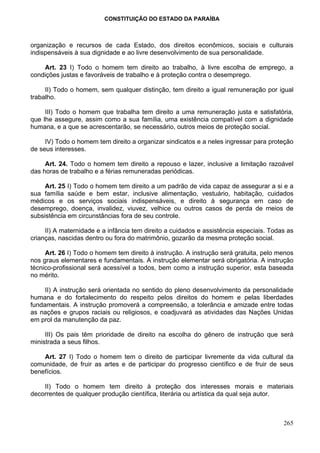 CONSTITUIÇÃO DO ESTADO DA PARAÍBA



organização e recursos de cada Estado, dos direitos econômicos, sociais e culturais
indispensáveis à sua dignidade e ao livre desenvolvimento de sua personalidade.

    Art. 23 I) Todo o homem tem direito ao trabalho, à livre escolha de emprego, a
condições justas e favoráveis de trabalho e à proteção contra o desemprego.

     II) Todo o homem, sem qualquer distinção, tem direito a igual remuneração por igual
trabalho.

     III) Todo o homem que trabalha tem direito a uma remuneração justa e satisfatória,
que lhe assegure, assim como a sua família, uma existência compatível com a dignidade
humana, e a que se acrescentarão, se necessário, outros meios de proteção social.

     IV) Todo o homem tem direito a organizar sindicatos e a neles ingressar para proteção
de seus interesses.

     Art. 24. Todo o homem tem direito a repouso e lazer, inclusive a limitação razoável
das horas de trabalho e a férias remuneradas periódicas.

     Art. 25 I) Todo o homem tem direito a um padrão de vida capaz de assegurar a si e a
sua família saúde e bem estar, inclusive alimentação, vestuário, habitação, cuidados
médicos e os serviços sociais indispensáveis, e direito à segurança em caso de
desemprego, doença, invalidez, viuvez, velhice ou outros casos de perda de meios de
subsistência em circunstâncias fora de seu controle.

     II) A maternidade e a infância tem direito a cuidados e assistência especiais. Todas as
crianças, nascidas dentro ou fora do matrimônio, gozarão da mesma proteção social.

     Art. 26 I) Todo o homem tem direito à instrução. A instrução será gratuita, pelo menos
nos graus elementares e fundamentais. A instrução elementar será obrigatória. A instrução
técnico-profissional será acessível a todos, bem como a instrução superior, esta baseada
no mérito.

     II) A instrução será orientada no sentido do pleno desenvolvimento da personalidade
humana e do fortalecimento do respeito pelos direitos do homem e pelas liberdades
fundamentais. A instrução promoverá a compreensão, a tolerância e amizade entre todas
as nações e grupos raciais ou religiosos, e coadjuvará as atividades das Nações Unidas
em prol da manutenção da paz.

     III) Os pais têm prioridade de direito na escolha do gênero de instrução que será
ministrada a seus filhos.

    Art. 27 I) Todo o homem tem o direito de participar livremente da vida cultural da
comunidade, de fruir as artes e de participar do progresso científico e de fruir de seus
benefícios.

    II) Todo o homem tem direito à proteção dos interesses morais e materiais
decorrentes de qualquer produção científica, literária ou artística da qual seja autor.



                                                                                        265
 