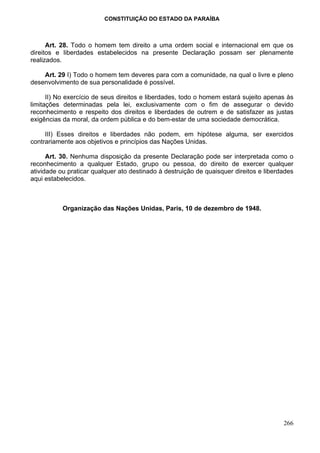 CONSTITUIÇÃO DO ESTADO DA PARAÍBA



      Art. 28. Todo o homem tem direito a uma ordem social e internacional em que os
direitos e liberdades estabelecidos na presente Declaração possam ser plenamente
realizados.

    Art. 29 I) Todo o homem tem deveres para com a comunidade, na qual o livre e pleno
desenvolvimento de sua personalidade é possível.

      II) No exercício de seus direitos e liberdades, todo o homem estará sujeito apenas às
limitações determinadas pela lei, exclusivamente com o fim de assegurar o devido
reconhecimento e respeito dos direitos e liberdades de outrem e de satisfazer as justas
exigências da moral, da ordem pública e do bem-estar de uma sociedade democrática.

     III) Esses direitos e liberdades não podem, em hipótese alguma, ser exercidos
contrariamente aos objetivos e princípios das Nações Unidas.

      Art. 30. Nenhuma disposição da presente Declaração pode ser interpretada como o
reconhecimento a qualquer Estado, grupo ou pessoa, do direito de exercer qualquer
atividade ou praticar qualquer ato destinado à destruição de quaisquer direitos e liberdades
aqui estabelecidos.



           Organização das Nações Unidas, Paris, 10 de dezembro de 1948.




                                                                                        266
 