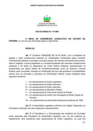 CONSTITUIÇÃO DO ESTADO DA PARAÍBA




                                   ESTADO DA PARAÍBA
                                 ASSEMBLÉIA LEGISLATIVA



                               ATO DA MESA N° 11/1999


                 A MESA DA ASSEMBLÉIA LEGISLATIVA DO ESTADO DA
PARAÍBA, no uso de suas atribuições legais e regimentais,



                   RESOLVE:


                    Art. 1° Constituir COMISSÃO DE ALTO NÍVEL, com a finalidade de
adaptar o texto constitucional estadual às modificações introduzidas pelas emendas
constitucionais federais e proceder a estudos amplos, de natureza eminentemente jurídica,
sobre a redação, a técnica legislativa e a constitucionalidade das emendas constitucionais
estaduais e de todos os dispositivos da Carta Política Estadual, especialmente os
questionados por ações diretas de inconstitucionalidade, junto ao Supremo Tribunal
Federal, para a exclusão, inserção ou modificação dos que não guardarem compatibilidade
vertical com os princípios e preceitos da Constituição Federal, sendo integrada pelos
seguintes membros:

                   I – um representante do Poder Legislativo;
                   II – um representante do Poder Executivo;
                   III – um representante do Poder Judiciário;
                   IV – um representante do Ministério Público;
                   V – um representante do Tribunal de Contas do Estado;
                   VI – um representante da Ordem dos Advogados do Brasil, Seção da
                          Paraíba;
                   VII – um representante da Assembléia Estadual Constituinte de 1989.

                  Art. 2° A Assembléia Legislativa solicitará aos órgãos integrantes da
Comissão a indicação dos seus respectivos representantes.

                  Art. 3° A Presidência e a Coordenação dos trabalhos da Comissão
serão exercidas pelo Presidente da Assembléia Legislativa que, na sua ausência ou
impedimento, será substituído pelo representante do Poder Legislativo, ao qual fica
                                                                                      267
 