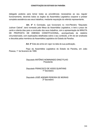 CONSTITUIÇÃO DO ESTADO DA PARAÍBA




delegado poderes para tomar todas as providências necessárias ao seu regular
funcionamento, devendo todos os órgãos da Assembléia Legislativa cooperar e prestar
completa assistência aos seus trabalhos, mediante requisição do referido representante.

                     Art. 4° A Comissão, que funcionará no mini-Plenário “Deputado
Judivan Cabral”, será nomeada pela Mesa da Assembléia Legislativa, e terá o prazo de
cento e oitenta dias para a conclusão dos seus trabalhos, com a apresentação de MINUTA
DE PROPOSTA DE EMENDA CONSTITUCIONAL, acompanhada de relatório
circunstanciado, com explicações detalhadas sobre o seu conteúdo, a fim de ser analisada
e discutida pelos membros da Assembléia Legislativa do Estado da Paraíba.

                   Art. 5° Este ato entra em vigor na data de sua publicação.

                   Paço da Assembléia Legislativa do Estado da Paraíba, em João
Pessoa, 1° de fevereiro de 1999.



                   Deputado ANTÔNIO NOMINANDO DINIZ FILHO
                                   Presidente


                   Deputado FRANCISCO DE ASSIS QUINTANS
                                  1º Secretário


                   Deputado JOSÉ ADEMIR PEREIRA DE MORAIS
                                  2º Secretário




                                                                                    268
 