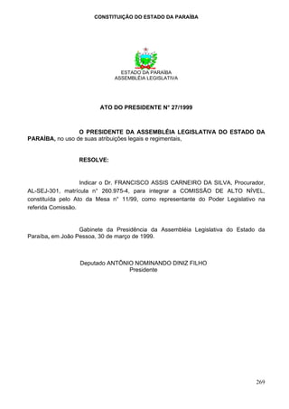 CONSTITUIÇÃO DO ESTADO DA PARAÍBA




                               ESTADO DA PARAÍBA
                             ASSEMBLÉIA LEGISLATIVA




                        ATO DO PRESIDENTE N° 27/1999



                 O PRESIDENTE DA ASSEMBLÉIA LEGISLATIVA DO ESTADO DA
PARAÍBA, no uso de suas atribuições legais e regimentais,


                 RESOLVE:


                   Indicar o Dr. FRANCISCO ASSIS CARNEIRO DA SILVA, Procurador,
AL-SEJ-301, matrícula n° 260.975-4, para integrar a COMISSÃO DE ALTO NÍVEL,
constituída pelo Ato da Mesa n° 11/99, como representante do Poder Legislativo na
referida Comissão.


                  Gabinete da Presidência da Assembléia Legislativa do Estado da
Paraíba, em João Pessoa, 30 de março de 1999.



                 Deputado ANTÔNIO NOMINANDO DINIZ FILHO
                                Presidente




                                                                              269
 