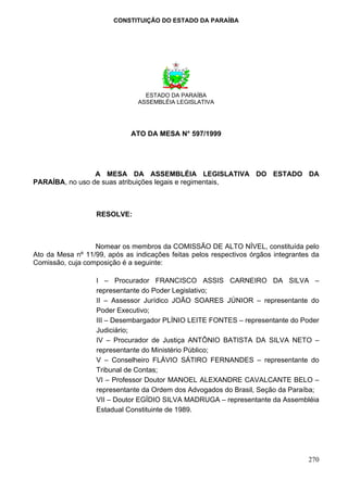CONSTITUIÇÃO DO ESTADO DA PARAÍBA




                                 ESTADO DA PARAÍBA
                               ASSEMBLÉIA LEGISLATIVA




                             ATO DA MESA N° 597/1999




                 A MESA DA ASSEMBLÉIA LEGISLATIVA DO ESTADO DA
PARAÍBA, no uso de suas atribuições legais e regimentais,



                   RESOLVE:



                  Nomear os membros da COMISSÃO DE ALTO NÍVEL, constituída pelo
Ato da Mesa nº 11/99, após as indicações feitas pelos respectivos órgãos integrantes da
Comissão, cuja composição é a seguinte:

                   I – Procurador FRANCISCO ASSIS CARNEIRO DA SILVA –
                   representante do Poder Legislativo;
                   II – Assessor Jurídico JOÃO SOARES JÚNIOR – representante do
                   Poder Executivo;
                   III – Desembargador PLÍNIO LEITE FONTES – representante do Poder
                   Judiciário;
                   IV – Procurador de Justiça ANTÔNIO BATISTA DA SILVA NETO –
                   representante do Ministério Público;
                   V – Conselheiro FLÁVIO SÁTIRO FERNANDES – representante do
                   Tribunal de Contas;
                   VI – Professor Doutor MANOEL ALEXANDRE CAVALCANTE BELO –
                   representante da Ordem dos Advogados do Brasil, Seção da Paraíba;
                   VII – Doutor EGÍDIO SILVA MADRUGA – representante da Assembléia
                   Estadual Constituinte de 1989.




                                                                                   270
 