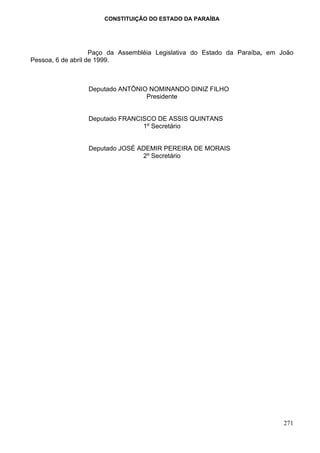 CONSTITUIÇÃO DO ESTADO DA PARAÍBA




                    Paço da Assembléia Legislativa do Estado da Paraíba, em João
Pessoa, 6 de abril de 1999.



                 Deputado ANTÔNIO NOMINANDO DINIZ FILHO
                                 Presidente


                 Deputado FRANCISCO DE ASSIS QUINTANS
                                1º Secretário


                 Deputado JOSÉ ADEMIR PEREIRA DE MORAIS
                                2º Secretário




                                                                             271
 