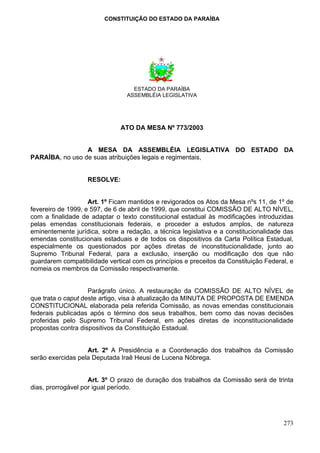 CONSTITUIÇÃO DO ESTADO DA PARAÍBA




                                   ESTADO DA PARAÍBA
                                 ASSEMBLÉIA LEGISLATIVA




                               ATO DA MESA Nº 773/2003


                 A MESA DA ASSEMBLÉIA LEGISLATIVA DO ESTADO DA
PARAÍBA, no uso de suas atribuições legais e regimentais,


                   RESOLVE:


                    Art. 1º Ficam mantidos e revigorados os Atos da Mesa nºs 11, de 1º de
fevereiro de 1999, e 597, de 6 de abril de 1999, que constitui COMISSÃO DE ALTO NÍVEL,
com a finalidade de adaptar o texto constitucional estadual às modificações introduzidas
pelas emendas constitucionais federais, e proceder a estudos amplos, de natureza
eminentemente jurídica, sobre a redação, a técnica legislativa e a constitucionalidade das
emendas constitucionais estaduais e de todos os dispositivos da Carta Política Estadual,
especialmente os questionados por ações diretas de inconstitucionalidade, junto ao
Supremo Tribunal Federal, para a exclusão, inserção ou modificação dos que não
guardarem compatibilidade vertical com os princípios e preceitos da Constituição Federal, e
nomeia os membros da Comissão respectivamente.


                    Parágrafo único. A restauração da COMISSÃO DE ALTO NÍVEL de
que trata o caput deste artigo, visa à atualização da MINUTA DE PROPOSTA DE EMENDA
CONSTITUCIONAL elaborada pela referida Comissão, as novas emendas constitucionais
federais publicadas após o término dos seus trabalhos, bem como das novas decisões
proferidas pelo Supremo Tribunal Federal, em ações diretas de inconstitucionalidade
propostas contra dispositivos da Constituição Estadual.


                   Art. 2º A Presidência e a Coordenação dos trabalhos da Comissão
serão exercidas pela Deputada Iraê Heusi de Lucena Nóbrega.


                    Art. 3º O prazo de duração dos trabalhos da Comissão será de trinta
dias, prorrogável por igual período.




                                                                                       273
 