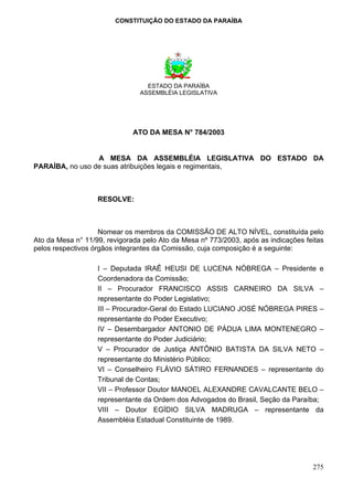CONSTITUIÇÃO DO ESTADO DA PARAÍBA




                                  ESTADO DA PARAÍBA
                                ASSEMBLÉIA LEGISLATIVA




                              ATO DA MESA N° 784/2003


                 A MESA DA ASSEMBLÉIA LEGISLATIVA DO ESTADO DA
PARAÍBA, no uso de suas atribuições legais e regimentais,



                   RESOLVE:



                    Nomear os membros da COMISSÃO DE ALTO NÍVEL, constituída pelo
Ato da Mesa n° 11/99, revigorada pelo Ato da Mesa nº 773/2003, após as indicações feitas
pelos respectivos órgãos integrantes da Comissão, cuja composição é a seguinte:

                   I – Deputada IRAÊ HEUSI DE LUCENA NÓBREGA – Presidente e
                   Coordenadora da Comissão;
                   II – Procurador FRANCISCO ASSIS CARNEIRO DA SILVA –
                   representante do Poder Legislativo;
                   III – Procurador-Geral do Estado LUCIANO JOSÉ NÓBREGA PIRES –
                   representante do Poder Executivo;
                   IV – Desembargador ANTONIO DE PÁDUA LIMA MONTENEGRO –
                   representante do Poder Judiciário;
                   V – Procurador de Justiça ANTÔNIO BATISTA DA SILVA NETO –
                   representante do Ministério Público;
                   VI – Conselheiro FLÁVIO SÁTIRO FERNANDES – representante do
                   Tribunal de Contas;
                   VII – Professor Doutor MANOEL ALEXANDRE CAVALCANTE BELO –
                   representante da Ordem dos Advogados do Brasil, Seção da Paraíba;
                   VIII – Doutor EGÍDIO SILVA MADRUGA – representante da
                   Assembléia Estadual Constituinte de 1989.




                                                                                    275
 