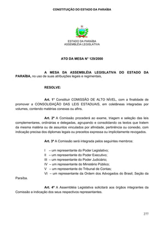 CONSTITUIÇÃO DO ESTADO DA PARAÍBA




                                    ESTADO DA PARAÍBA
                                  ASSEMBLÉIA LEGISLATIVA




                                ATO DA MESA N° 129/2000



                 A MESA DA ASSEMBLÉIA LEGISLATIVA DO ESTADO DA
PARAÍBA, no uso de suas atribuições legais e regimentais,


                   RESOLVE:


                  Art. 1° Constituir COMISSÃO DE ALTO NÍVEL, com a finalidade de
promover a CONSOLIDAÇÃO DAS LEIS ESTADUAIS, em coletâneas integradas por
volumes, contendo matérias conexas ou afins.

                    Art. 2º A Comissão procederá ao exame, triagem e seleção das leis
complementares, ordinárias e delegadas, agrupando e consolidando os textos que tratem
da mesma matéria ou de assuntos vinculados por afinidade, pertinência ou conexão, com
indicação precisa dos diplomas legais ou preceitos expressa ou implicitamente revogados.

                   Art. 3º A Comissão será integrada pelos seguintes membros:

                   I     – um representante do Poder Legislativo;
                   II    – um representante do Poder Executivo;
                   III   – um representante do Poder Judiciário;
                   IV    – um representante do Ministério Público;
                   V     – um representante do Tribunal de Contas;
                   VI    – um representante da Ordem dos Advogados do Brasil, Seção da
Paraíba.

                  Art. 4º A Assembléia Legislativa solicitará aos órgãos integrantes da
Comissão a indicação dos seus respectivos representantes.




                                                                                    277
 