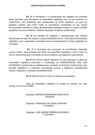 CONSTITUIÇÃO DO ESTADO DA PARAÍBA




                   Art. 5º A Presidência e a Coordenação dos trabalhos da Comissão
serão exercidas pelo Presidente da Assembléia Legislativa que, na sua ausência ou
impedimento, será substituído pelo representante do Poder Legislativo, ao qual fica
delegado poderes para tomar todas as providências necessárias ao seu regular
funcionamento, devendo os órgãos da Assembléia Legislativa cooperar e prestar completa
assistência aos seus trabalhos, mediante requisição do referido representante.

                    Art. 6º Os trabalhos de digitação e processamento das matérias
disciplinadas por este ato, ficarão a cargo do Departamento de Informática da Assembléia
Legislativa, sob a supervisão e orientação direta do representante do Poder Legislativo na
Comissão.

                      Art. 7º A Comissão, que funcionará no mini-Plenário “Deputado
Judivan Cabral”, será nomeada pela Mesa da Assembléia Legislativa, e terá o prazo de
cento e oitenta dias para a conclusão dos seus trabalhos, prorrogável por igual período.

                    Art. 8º Na primeira sessão legislativa de cada legislatura, a Mesa da
Assembléia Legislativa promoverá a atualização da CONSOLIDAÇÃO DAS LEIS
ESTADUAIS, incorporando às coletâneas que a integram as emendas constitucionais, leis,
decretos legislativos e resoluções promulgadas durante a legislatura imediatamente
anterior, ordenados e indexados sistematicamente.

                   Art. 9º Este ato entra em vigor na data de sua publicação.


                  Paço da Assembléia Legislativa do Estado da Paraíba, em João
Pessoa, 25 de maio de 2000.



                   Deputado ANTÔNIO NOMINANDO DINIZ FILHO
                                    Presidente


                   Deputado FRANCISCO DE ASSIS QUINTANS
                                  1° Secretário


                   Deputado JOSÉ ADEMIR PEREIRA DE MORAIS
                                  2° Secretário




                                                                                      278
 