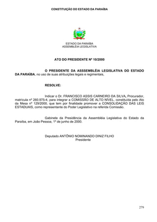 CONSTITUIÇÃO DO ESTADO DA PARAÍBA




                                ESTADO DA PARAÍBA
                              ASSEMBLÉIA LEGISLATIVA



                         ATO DO PRESIDENTE Nº 10/2000


                 O PRESIDENTE DA ASSSEMBLÉIA LEGISLATIVA DO ESTADO
DA PARAÍBA, no uso de suas atribuições legais e regimentais,


                   RESOLVE:


                    Indicar o Dr. FRANCISCO ASSIS CARNEIRO DA SILVA, Procurador,
matrícula nº 260.975-4, para integrar a COMISSÃO DE ALTO NÍVEL, constituída pelo Ato
da Mesa nº 129/2000, que tem por finalidade promover a CONSOLIDAÇÃO DAS LEIS
ESTADUAIS, como representante do Poder Legislativo na referida Comissão.


                   Gabinete da Presidência da Assembléia Legislativa do Estado da
Paraíba, em João Pessoa, 1º de junho de 2000.



                   Deputado ANTÔNIO NOMINANDO DINIZ FILHO
                                    Presidente




                                                                                279
 
