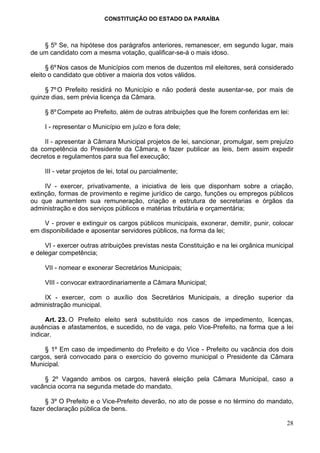 CONSTITUIÇÃO DO ESTADO DA PARAÍBA



    § 5º Se, na hipótese dos parágrafos anteriores, remanescer, em segundo lugar, mais
de um candidato com a mesma votação, qualificar-se-á o mais idoso.

      § 6º Nos casos de Municípios com menos de duzentos mil eleitores, será considerado
eleito o candidato que obtiver a maioria dos votos válidos.

     § 7º O Prefeito residirá no Município e não poderá deste ausentar-se, por mais de
quinze dias, sem prévia licença da Câmara.

     § 8º Compete ao Prefeito, além de outras atribuições que lhe forem conferidas em lei:

     I - representar o Município em juízo e fora dele;

     II - apresentar à Câmara Municipal projetos de lei, sancionar, promulgar, sem prejuízo
da competência do Presidente da Câmara, e fazer publicar as leis, bem assim expedir
decretos e regulamentos para sua fiel execução;

     III - vetar projetos de lei, total ou parcialmente;

     IV - exercer, privativamente, a iniciativa de leis que disponham sobre a criação,
extinção, formas de provimento e regime jurídico de cargo, funções ou empregos públicos
ou que aumentem sua remuneração, criação e estrutura de secretarias e órgãos da
administração e dos serviços públicos e matérias tributária e orçamentária;

    V - prover e extinguir os cargos públicos municipais, exonerar, demitir, punir, colocar
em disponibilidade e aposentar servidores públicos, na forma da lei;

     VI - exercer outras atribuições previstas nesta Constituição e na lei orgânica municipal
e delegar competência;

     VII - nomear e exonerar Secretários Municipais;

     VIII - convocar extraordinariamente a Câmara Municipal;

    IX - exercer, com o auxílio dos Secretários Municipais, a direção superior da
administração municipal.

     Art. 23. O Prefeito eleito será substituído nos casos de impedimento, licenças,
ausências e afastamentos, e sucedido, no de vaga, pelo Vice-Prefeito, na forma que a lei
indicar.

     § 1º Em caso de impedimento do Prefeito e do Vice - Prefeito ou vacância dos dois
cargos, será convocado para o exercício do governo municipal o Presidente da Câmara
Municipal.

    § 2º Vagando ambos os cargos, haverá eleição pela Câmara Municipal, caso a
vacância ocorra na segunda metade do mandato.

     § 3º O Prefeito e o Vice-Prefeito deverão, no ato de posse e no término do mandato,
fazer declaração pública de bens.

                                                                                          28
 