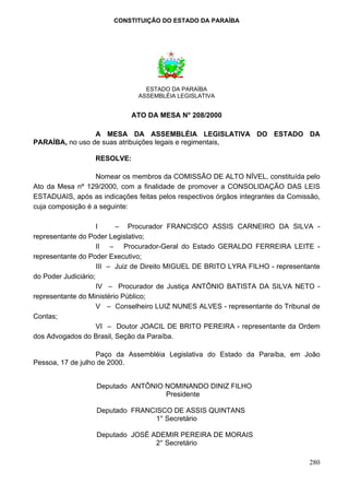 CONSTITUIÇÃO DO ESTADO DA PARAÍBA




                                 ESTADO DA PARAÍBA
                               ASSEMBLÉIA LEGISLATIVA


                             ATO DA MESA N° 208/2000

                 A MESA DA ASSEMBLÉIA LEGISLATIVA DO ESTADO DA
PARAÍBA, no uso de suas atribuições legais e regimentais,

                  RESOLVE:

                   Nomear os membros da COMISSÃO DE ALTO NÍVEL, constituída pelo
Ato da Mesa nº 129/2000, com a finalidade de promover a CONSOLIDAÇÃO DAS LEIS
ESTADUAIS, após as indicações feitas pelos respectivos órgãos integrantes da Comissão,
cuja composição é a seguinte:

                     I     – Procurador FRANCISCO ASSIS CARNEIRO DA SILVA -
representante do Poder Legislativo;
                     II – Procurador-Geral do Estado GERALDO FERREIRA LEITE -
representante do Poder Executivo;
                     III – Juiz de Direito MIGUEL DE BRITO LYRA FILHO - representante
do Poder Judiciário;
                     IV – Procurador de Justiça ANTÔNIO BATISTA DA SILVA NETO -
representante do Ministério Público;
                     V – Conselheiro LUIZ NUNES ALVES - representante do Tribunal de
Contas;
                     VI – Doutor JOACIL DE BRITO PEREIRA - representante da Ordem
dos Advogados do Brasil, Seção da Paraíba.

                   Paço da Assembléia Legislativa do Estado da Paraíba, em João
Pessoa, 17 de julho de 2000.


                  Deputado ANTÔNIO NOMINANDO DINIZ FILHO
                                   Presidente

                  Deputado FRANCISCO DE ASSIS QUINTANS
                                 1° Secretário

                  Deputado JOSÉ ADEMIR PEREIRA DE MORAIS
                                 2° Secretário

                                                                                  280
 