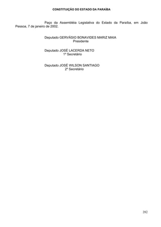 CONSTITUIÇÃO DO ESTADO DA PARAÍBA



                    Paço da Assembléia Legislativa do Estado da Paraíba, em João
Pessoa, 7 de janeiro de 2002.


                 Deputado GERVÁSIO BONAVIDES MARIZ MAIA
                                Presidente

                 Deputado JOSÉ LACERDA NETO
                            1º Secretário


                 Deputado JOSÉ WILSON SANTIAGO
                             2º Secretário




                                                                             282
 