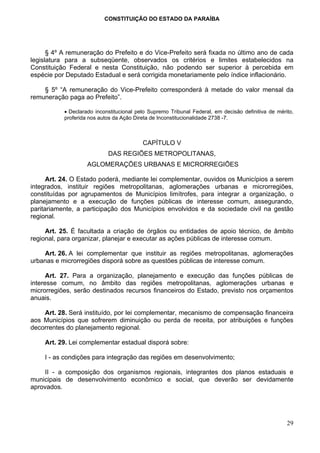 CONSTITUIÇÃO DO ESTADO DA PARAÍBA




      § 4º A remuneração do Prefeito e do Vice-Prefeito será fixada no último ano de cada
legislatura para a subseqüente, observados os critérios e limites estabelecidos na
Constituição Federal e nesta Constituição, não podendo ser superior à percebida em
espécie por Deputado Estadual e será corrigida monetariamente pelo índice inflacionário.

    § 5º “A remuneração do Vice-Prefeito corresponderá à metade do valor mensal da
remuneração paga ao Prefeito”.

           • Declarado inconstitucional pelo Supremo Tribunal Federal, em decisão definitiva de mérito,
           proferida nos autos da Ação Direta de Inconstitucionalidade 2738 -7.



                                          CAPÍTULO V
                            DAS REGIÕES METROPOLITANAS,
                    AGLOMERAÇÕES URBANAS E MICRORREGIÕES

      Art. 24. O Estado poderá, mediante lei complementar, ouvidos os Municípios a serem
integrados, instituir regiões metropolitanas, aglomerações urbanas e microrregiões,
constituídas por agrupamentos de Municípios limítrofes, para integrar a organização, o
planejamento e a execução de funções públicas de interesse comum, assegurando,
paritariamente, a participação dos Municípios envolvidos e da sociedade civil na gestão
regional.

     Art. 25. É facultada a criação de órgãos ou entidades de apoio técnico, de âmbito
regional, para organizar, planejar e executar as ações públicas de interesse comum.

    Art. 26. A lei complementar que instituir as regiões metropolitanas, aglomerações
urbanas e microrregiões disporá sobre as questões públicas de interesse comum.

      Art. 27. Para a organização, planejamento e execução das funções públicas de
interesse comum, no âmbito das regiões metropolitanas, aglomerações urbanas e
microrregiões, serão destinados recursos financeiros do Estado, previsto nos orçamentos
anuais.

    Art. 28. Será instituído, por lei complementar, mecanismo de compensação financeira
aos Municípios que sofrerem diminuição ou perda de receita, por atribuições e funções
decorrentes do planejamento regional.

    Art. 29. Lei complementar estadual disporá sobre:

    I - as condições para integração das regiões em desenvolvimento;

     II - a composição dos organismos regionais, integrantes dos planos estaduais e
municipais de desenvolvimento econômico e social, que deverão ser devidamente
aprovados.




                                                                                                    29
 