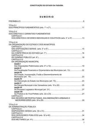 CONSTITUIÇÃO DO ESTADO DA PARAÍBA




                                                     SUMÁRIO
PREÂMBULO ........................................................................................................................9

TÍTULO I
DOS PRINCÍPIOS FUNDAMENTAIS (arts. 1° e 2°) ............................................................11

TÍTULO II
DOS DIREITOS E GARANTIAS FUNDAMENTAIS
   CAPÍTULO I
   DOS DIREITOS E DEVERES INDIVIDUAIS E COLETIVOS (arts. 3° e 4º) ...................13

TÍTULO III
DA ORGANIZAÇÃO DO ESTADO E DOS MUNICÍPIOS
   CAPÍTULO I
   DAS DISPOSIÇÕES GERAIS (arts. 5° e 6°).................................................................15
   CAPÍTULO II
   DA COMPETÊNCIA DO ESTADO (art. 7°) ....................................................................16
   CAPÍTULO III
   DO DOMÍNIO PÚBLICO (art. 8°)....................................................................................18
   CAPÍTULO IV
   DA ORGANIZAÇÃO MUNICIPAL
     seção I
     Das Disposições Preliminares (arts. 9° a 12)............................................................19
     seção II
     Da Fiscalização Financeira e Orçamentária dos Municípios (art. 13) .......................22
     seção III
     Da Criação, Incorporação, Fusão e Desmembramento de
     Municípios (art. 14) ..................................................................................................23
     seção IV
     Da Intervenção do Estado nos Municípios (art. 15) ..................................................23
     seção V
     Da Câmara Municipal e dos Vereadores (arts. 16 a 20) ...........................................25
     seção VI
     Do Processo Legislativo Municipal (art. 21) ..............................................................27
     seção VII
     Do Prefeito e do Vice-Prefeito (arts. 22 e 23) ...........................................................27
   CAPÍTULO V
   DAS REGIÕES METROPOLITANAS, AGLOMERAÇÕES URBANAS E
       MICRORREGIÕES (arts. 24 a 29) ..........................................................................29

TÍTULO IV
DA ADMINISTRAÇÃO PÚBLICA
   CAPÍTULO I
   DISPOSIÇÕES GERAIS (arts. 30 e 31) .........................................................................31
   CAPÍTULO II
   DOS SERVIDORES PÚBLICOS (arts. 32 a 40) .............................................................34
   CAPÍTULO III
   DOS MILITARES (art. 41) ..............................................................................................38
                                                                                                                          3
 