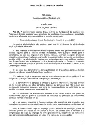 CONSTITUIÇÃO DO ESTADO DA PARAÍBA




                                           TÍTULO IV
                               DA ADMINISTRAÇÃO PÚBLICA


                                          CAPÍTULO I
                                    DISPOSIÇÕES GERAIS

     Art. 30. A administração pública direta, indireta ou fundacional de qualquer dos
Poderes do Estado obedecerá aos princípios de legalidade, impessoalidade, moralidade,
publicidade, eficiência, segurança jurídica e, também, ao seguinte:

          •   Nova redação dada pela Emenda Constitucional nº 23, de 20 de junho de 2007.

      I - os atos administrativos são públicos, salvo quando o interesse da administração
exigir sigilo declarado em lei;

     II - são vedados e considerados nulos de pleno direito, não gerando obrigações de
espécie alguma para a pessoa jurídica interessada, nem qualquer direito para o
beneficiário, os atos que importem em demitir, nomear, contratar, designar, promover,
enquadrar, reclassificar, readaptar ou proceder a quaisquer outras formas de provimento de
servidor público na administração direta e nas autarquias e empresas públicas mantidas
pelo Poder Público, sem a obrigatória publicação no órgão oficial do Estado ou praticados
sem observância dos princípios gerais da administração pública estabelecido no art. 37 da
Constituição Federal;

     III - as leis e atos administrativos serão publicados em órgão oficial, para que tenham
eficácia e produzam seus efeitos jurídicos regulares;

     IV - todos os órgãos ou pessoas que recebem dinheiros ou valores públicos ficam
obrigados à prestação de contas de sua aplicação ou utilização;

     V - a administração é obrigada a fornecer a qualquer interessado, no prazo previsto
em lei federal, certidão de atos, contratos, decisões ou pareceres que não tenham sido
previamente declarados sigilosos, sob pena de responsabilidade da autoridade ou do
servidor que negar ou retardar a sua expedição;

     VI - as entidades da administração descentralizada ficam sujeitas aos princípios
fixados neste Capítulo, quanto à publicidade de seus atos e à prestação de suas contas,
além das normas estatuídas em lei;

    VII - os cargos, empregos e funções públicas são acessíveis aos brasileiros que
preencham os requisitos estabelecidos em lei, assim como os estrangeiros, na forma da lei;

     VIII - a investidura em cargo ou emprego público depende de aprovação prévia em
concurso público de provas ou de provas e títulos, de acordo com a natureza e a
complexidade do cargo ou emprego, na forma prevista em lei, ressalvadas as nomeações
para cargo em comissão, declarado em lei de livre nomeação e exoneração;


                                                                                            31
 