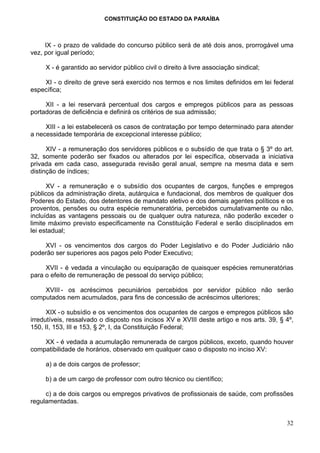 CONSTITUIÇÃO DO ESTADO DA PARAÍBA



     IX - o prazo de validade do concurso público será de até dois anos, prorrogável uma
vez, por igual período;

     X - é garantido ao servidor público civil o direito à livre associação sindical;

    XI - o direito de greve será exercido nos termos e nos limites definidos em lei federal
específica;

     XII - a lei reservará percentual dos cargos e empregos públicos para as pessoas
portadoras de deficiência e definirá os critérios de sua admissão;

     XIII - a lei estabelecerá os casos de contratação por tempo determinado para atender
a necessidade temporária de excepcional interesse público;

      XIV - a remuneração dos servidores públicos e o subsídio de que trata o § 3º do art.
32, somente poderão ser fixados ou alterados por lei específica, observada a iniciativa
privada em cada caso, assegurada revisão geral anual, sempre na mesma data e sem
distinção de índices;

      XV - a remuneração e o subsídio dos ocupantes de cargos, funções e empregos
públicos da administração direta, autárquica e fundacional, dos membros de qualquer dos
Poderes do Estado, dos detentores de mandato eletivo e dos demais agentes políticos e os
proventos, pensões ou outra espécie remuneratória, percebidos cumulativamente ou não,
incluídas as vantagens pessoais ou de qualquer outra natureza, não poderão exceder o
limite máximo previsto especificamente na Constituição Federal e serão disciplinados em
lei estadual;

    XVI - os vencimentos dos cargos do Poder Legislativo e do Poder Judiciário não
poderão ser superiores aos pagos pelo Poder Executivo;

     XVII - é vedada a vinculação ou equiparação de quaisquer espécies remuneratórias
para o efeito de remuneração de pessoal do serviço público;

    XVIII - os acréscimos pecuniários percebidos por servidor público não serão
computados nem acumulados, para fins de concessão de acréscimos ulteriores;

      XIX - o subsídio e os vencimentos dos ocupantes de cargos e empregos públicos são
irredutíveis, ressalvado o disposto nos incisos XV e XVIII deste artigo e nos arts. 39, § 4º,
150, II, 153, III e 153, § 2º, I, da Constituição Federal;

    XX - é vedada a acumulação remunerada de cargos públicos, exceto, quando houver
compatibilidade de horários, observado em qualquer caso o disposto no inciso XV:

     a) a de dois cargos de professor;

     b) a de um cargo de professor com outro técnico ou científico;

     c) a de dois cargos ou empregos privativos de profissionais de saúde, com profissões
regulamentadas.


                                                                                          32
 
