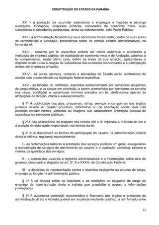 CONSTITUIÇÃO DO ESTADO DA PARAÍBA



     XXI - a proibição de acumular estende-se a empregos e funções e abrange
autarquias, fundações, empresas públicas, sociedades de economia mista, suas
subsidiárias e sociedades controladas, direta ou indiretamente, pelo Poder Público;

    XXII - a administração fazendária e seus servidores fiscais terão, dentro de suas áreas
de competência e jurisdição, precedência sobre os demais setores administrativos, na
forma da lei;

      XXIII - somente por lei específica poderá ser criada autarquia e autorizada a
instituição de empresa pública, de sociedade de economia mista e de fundação, cabendo à
lei complementar, neste último caso, definir as áreas de sua atuação, aplicando-se o
disposto neste inciso à criação de subsidiárias das entidades mencionadas e à participação
destas em empresas privadas;

     XXIV - as obras, serviços, compras e alienações do Estado serão contratados de
acordo com o estabelecido na legislação federal específica;

      XXV - as funções de confiança, exercidas exclusivamente por servidores ocupantes
de cargo efetivo, e os cargos em comissão, a serem preenchidos por servidores de carreira
nos casos, condições e percentuais mínimos previstos em lei, destinam-se apenas às
atribuições de direção, chefia e assessoramento.

     § 1º A publicidade dos atos, programas, obras, serviços e campanhas dos órgãos
públicos deverá ter caráter educativo, informativo ou de orientação social, dela não
podendo constar nomes, símbolos ou imagens que caracterizem promoção pessoal de
autoridade ou servidores públicos.

     § 2º A não observância do disposto nos incisos VIII e IX implicará a nulidade do ato e
a punição da autoridade responsável, nos termos da lei.

      § 3º A lei disciplinará as formas de participação do usuário na administração pública
direta e indireta, regulando especialmente:

      I - as reclamações relativas à prestação dos serviços públicos em geral, asseguradas
a manutenção de serviços de atendimento ao usuário e a avaliação periódica, externa e
interna, da qualidade dos serviços;

    II - o acesso dos usuários a registros administrativos e a informações sobre atos de
governo, observado o disposto no art. 5º, X e XXXIII, da Constituição Federal;

    III - a disciplina da representação contra o exercício negligente ou abusivo de cargo,
emprego ou função na administração pública.

      § 4º A lei disporá sobre os requisitos e as restrições ao ocupante de cargo ou
emprego da administração direta e indireta que possibilite o acesso a informações
privilegiadas.

    § 5º A autonomia gerencial, orçamentária e financeira dos órgãos e entidades da
administração direta e indireta poderá ser ampliada mediante contrato, a ser firmado entre


                                                                                        33
 
