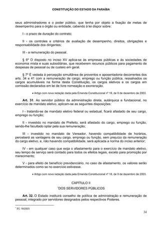 CONSTITUIÇÃO DO ESTADO DA PARAÍBA



seus administradores e o poder público, que tenha por objeto a fixação de metas de
desempenho para o órgão ou entidade, cabendo à lei dispor sobre:

        I - o prazo de duração do contrato;

     II - os controles e critérios de avaliação de desempenho, direitos, obrigações e
responsabilidade dos dirigentes;

        III - a remuneração do pessoal.

    § 6º O disposto no inciso XV aplica-se às empresas públicas e às sociedades de
economia mista e suas subsidiárias, que receberem recursos públicos para pagamento de
despesas de pessoal ou de custeio em geral.

      § 7º É vedada à percepção simultânea de proventos e aposentadoria decorrentes dos
arts. 34 e 41 com a remuneração de cargo, emprego ou função pública, ressalvados os
cargos acumuláveis na forma desta Constituição, os cargos eletivos e os cargos em
comissão declarados em lei de livre nomeação e exoneração.

                 • Artigo com nova redação dada pela Emenda Constitucional nº 18, de 9 de dezembro de 2003.

     Art. 31. Ao servidor público da administração direta, autárquica e fundacional, no
exercício de mandato eletivo, aplicam-se as seguintes disposições:

    I - tratando-se de mandato eletivo federal ou estadual, ficará afastado de seu cargo,
emprego ou função;

    II - investido no mandato de Prefeito, será afastado do cargo, emprego ou função,
sendo-lhe facultado optar pela sua remuneração;

     III - investido no mandato de Vereador, havendo compatibilidade de horários,
perceberá as vantagens de seu cargo, emprego ou função, sem prejuízo da remuneração
do cargo eletivo, e, não havendo compatibilidade, será aplicada a norma do inciso anterior;

     IV - em qualquer caso que exija o afastamento para o exercício de mandato eletivo,
seu tempo de serviço será contado para todos os efeitos legais, exceto para promoção por
merecimento;

     V - para efeito de benefício previdenciário, no caso de afastamento, os valores serão
determinados como se no exercício estivesse.

                 • Artigo com nova redação dada pela Emenda Constitucional nº 18, de 9 de dezembro de 2003.


                                                CAPÍTULO II
                                    ∗
                                     DOS SERVIDORES PÚBLICOS

    Art. 32. O Estado instituirá conselho de política de administração e remuneração de
pessoal, integrado por servidores designados pelos respectivos Poderes.

∗
    EC 18/2003
                                                                                                        34
 