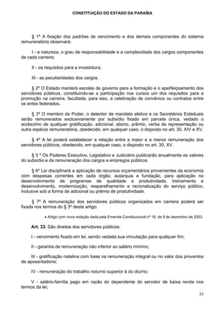 CONSTITUIÇÃO DO ESTADO DA PARAÍBA




    § 1º A fixação dos padrões de vencimento e dos demais componentes do sistema
remuneratório observará:

     I - a natureza, o grau de responsabilidade e a complexidade dos cargos componentes
de cada carreira;

     II - os requisitos para a investidura;

     III - as peculiaridades dos cargos.

     § 2º O Estado manterá escolas de governo para a formação e o aperfeiçoamento dos
servidores públicos, constituindo-se a participação nos cursos um dos requisitos para a
promoção na carreira, facultada, para isso, a celebração de convênios ou contratos entre
os entes federados.

     § 3º O membro de Poder, o detentor de mandato eletivo e os Secretários Estaduais
serão remunerados exclusivamente por subsídio fixado em parcela única, vedado o
acréscimo de qualquer gratificação, adicional, abono, prêmio, verba de representação ou
outra espécie remuneratória, obedecido, em qualquer caso, o disposto no art. 30, XIV e XV.

     § 4º A lei poderá estabelecer a relação entre a maior e a menor remuneração dos
servidores públicos, obedecido, em qualquer caso, o disposto no art. 30, XV.

     § 5 º Os Poderes Executivo, Legislativo e Judiciário publicarão anualmente os valores
do subsídio e da remuneração dos cargos e empregos públicos.

      § 6º Lei disciplinará a aplicação de recursos orçamentários provenientes da economia
com despesas correntes em cada órgão, autarquia e fundação, para aplicação no
desenvolvimento de programas de qualidade e produtividade, treinamento e
desenvolvimento, modernização, reaparelhamento e racionalização do serviço público,
inclusive sob a forma de adicional ou prêmio de produtividade.

     § 7º A remuneração dos servidores públicos organizados em carreira poderá ser
fixada nos termos do § 3º deste artigo.

            • Artigo com nova redação dada pela Emenda Constitucional nº 18, de 9 de dezembro de 2003.

     Art. 33. São direitos dos servidores públicos:

     I - vencimento fixado em lei, sendo vedada sua vinculação para qualquer fim;

     II - garantia de remuneração não inferior ao salário mínimo;

     III - gratificação natalina com base na remuneração integral ou no valor dos proventos
de aposentadoria;

     IV - remuneração do trabalho noturno superior à do diurno;

    V - salário-família pago em razão do dependente do servidor de baixa renda nos
termos da lei;
                                                                                                   35
 