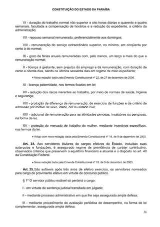 CONSTITUIÇÃO DO ESTADO DA PARAÍBA



    VI - duração do trabalho normal não superior a oito horas diárias e quarenta e quatro
semanais, facultada a compensação de horários e a redução do expediente, a critério da
administração;

     VII - repouso semanal remunerado, preferencialmente aos domingos;

     VIII - remuneração do serviço extraordinário superior, no mínimo, em cinqüenta por
cento à do normal;

    IX - gozo de férias anuais remuneradas com, pelo menos, um terço a mais do que a
remuneração normal;

     X - licença à gestante, sem prejuízo do emprego e da remuneração, com duração de
cento e oitenta dias, sendo os últimos sessenta dias em regime de meio expediente;

           • Nova redação dada pela Emenda Constitucional nº 22, de 27 de dezembro de 2006.

     XI - licença-paternidade, nos termos fixados em lei;

     XII - redução dos riscos inerentes ao trabalho, por meio de normas de saúde, higiene
e segurança;

    XIII - proibição de diferença de remuneração, de exercício de funções e de critério de
admissão por motivo de sexo, idade, cor ou estado civil;

     XIV - adicional de remuneração para as atividades penosas, insalubres ou perigosas,
na forma da lei;

     XV - proteção do mercado de trabalho da mulher, mediante incentivos específicos,
nos termos da lei.

           • Artigo com nova redação dada pela Emenda Constitucional nº 18, de 9 de dezembro de 2003.

     Art. 34. Aos servidores titulares de cargos efetivos do Estado, incluídas suas
autarquias e fundações, é assegurado regime de previdência de caráter contributivo,
observados critérios que preservem o equilíbrio financeiro e atuarial e o disposto no art. 40
da Constituição Federal.

           • Nova redação dada pela Emenda Constitucional nº 18, de 9 de dezembro de 2003.

     Art. 35. São estáveis após três anos de efetivo exercício, os servidores nomeados
para cargo de provimento efetivo em virtude de concurso público.

     § 1º O servidor público estável só perderá o cargo:

     I - em virtude de sentença judicial transitada em julgado;

     II - mediante processo administrativo em que lhe seja assegurada ampla defesa;

    III - mediante procedimento de avaliação periódica de desempenho, na forma de lei
complementar, assegurada ampla defesa.
                                                                                                  36
 