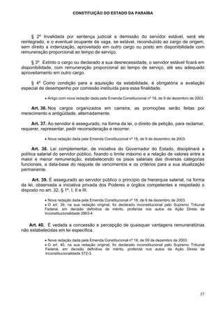 CONSTITUIÇÃO DO ESTADO DA PARAÍBA




      § 2º Invalidada por sentença judicial a demissão do servidor estável, será ele
reintegrado, e o eventual ocupante da vaga, se estável, reconduzido ao cargo de origem,
sem direito a indenização, aproveitado em outro cargo ou posto em disponibilidade com
remuneração proporcional ao tempo de serviço.

     § 3º Extinto o cargo ou declarado a sua desnecessidade, o servidor estável ficará em
disponibilidade, com remuneração proporcional ao tempo de serviço, até seu adequado
aproveitamento em outro cargo.

    § 4º Como condição para a aquisição da estabilidade, é obrigatória a avaliação
especial de desempenho por comissão instituída para essa finalidade.

           • Artigo com nova redação dada pela Emenda Constitucional nº 18, de 9 de dezembro de 2003.

    Art. 36. Nos cargos organizados em carreira, as promoções serão feitas por
merecimento e antigüidade, alternadamente.

    Art. 37. Ao servidor é assegurado, na forma da lei, o direito de petição, para reclamar,
requerer, representar, pedir reconsideração e recorrer.

           • Nova redação dada pela Emenda Constitucional nº 18, de 9 de dezembro de 2003.

      Art. 38. Lei complementar, de iniciativa do Governador do Estado, disciplinará a
política salarial do servidor público, fixando o limite máximo e a relação de valores entre a
maior e menor remuneração, estabelecendo os pisos salariais das diversas categorias
funcionais, a data-base do reajuste de vencimentos e os critérios para a sua atualização
permanente.

     Art. 39. É assegurado ao servidor público o princípio da hierarquia salarial, na forma
da lei, observada a iniciativa privada dos Poderes e órgãos competentes e respeitado o
disposto no art. 32, § 1º, I, II e III.

           • Nova redação dada pela Emenda Constitucional nº 18, de 9 de dezembro de 2003.
           • O art. 39, na sua redação original, foi declarado inconstitucional pelo Supremo Tribunal
           Federal, em decisão definitiva de mérito, proferida nos autos da Ação Direta de
           Inconstitucionalidade 2863-4.


   Art. 40. É vedada a concessão e percepção de quaisquer vantagens remuneratórias
não estabelecidas em lei específica.

           • Nova redação dada pela Emenda Constitucional nº 18, de 09 de dezembro de 2003.
           • O art. 40, na sua redação original, foi declarado inconstitucional pelo Supremo Tribunal
           Federal, em decisão definitiva de mérito, proferida nos autos da Ação Direta de
           Inconstitucionalidade 572-3.




                                                                                                  37
 