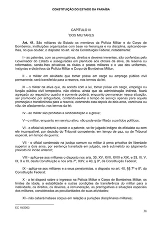 CONSTITUIÇÃO DO ESTADO DA PARAÍBA




                                          CAPÍTULO III
                                      ∗
                                       DOS MILITARES

      Art. 41. São militares do Estado os membros da Polícia Militar e do Corpo de
Bombeiros, instituições organizadas com base na hierarquia e na disciplina, aplicando-se-
lhes, no que couber, o disposto no art. 42 da Constituição Federal, notadamente:

     I - as patentes, com as prerrogativas, direitos e deveres inerentes, são conferidas pelo
Governador do Estado e asseguradas em plenitude aos oficiais da ativa, da reserva ou
reformados, sendo-lhes privativos os títulos e postos militares e o uso dos uniformes,
insígnias e distintivos da Polícia Militar e Corpo de Bombeiros Militar;

    II - o militar em atividade que tomar posse em cargo ou emprego público civil
permanente, será transferido para a reserva, nos termos da lei;

     III - o militar da ativa que, de acordo com a lei, tomar posse em cargo, emprego ou
função pública civil temporária, não eletiva, ainda que da administração indireta, ficará
agregado ao respectivo quadro e somente poderá, enquanto permanecer nessa situação,
ser promovido por antigüidade, contando-se-lhe o tempo de serviço apenas para aquela
promoção e transferência para a reserva, ocorrendo esta depois de dois anos, contínuos ou
não, de afastamento, nos termos da lei;

     IV - ao militar são proibidas a sindicalização e a greve;

     V - o militar, enquanto em serviço ativo, não pode estar filiado a partidos políticos;

      VI - o oficial só perderá o posto e a patente, se for julgado indigno do oficialato ou com
ele incompatível, por decisão do Tribunal competente, em tempo de paz, ou de Tribunal
especial, em tempo de guerra;

     VII - o oficial condenado na justiça comum ou militar à pena privativa de liberdade
superior a dois anos, por sentença transitada em julgado, será submetido ao julgamento
previsto no inciso anterior;

     VIII - aplica-se aos militares o disposto nos arts. 30, XV, XVII, XVIII e XIX, e 33, III, V,
IX, X e XI, desta Constituição e nos arts.7º, XXV, e 40, § 9º, da Constituição Federal;

    IX - aplica-se aos militares e a seus pensionistas, o disposto no art. 40, §§ 7º e 8º, da
Constituição Federal;

      X - a lei disporá sobre o ingresso na Polícia Militar e Corpo de Bombeiros Militar, os
limites de idade, a estabilidade e outras condições de transferência do militar para a
inatividade, os direitos, os deveres, a remuneração, as prerrogativas e situações especiais
dos militares, consideradas as peculiaridades de suas atividades;

     XI - não caberá habeas corpus em relação a punições disciplinares militares;

EC 18/2003
                                                                                              38
 