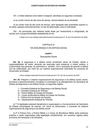 CONSTITUIÇÃO DO ESTADO DA PARAÍBA




     XII - o militar alistável como eleitor é elegível, atendidas as seguintes condições:

     a) se contar menos de dez anos de serviço, deverá afastar-se da atividade;

     b) se contar mais de dez anos de serviço, será agregado pela autoridade superior e,
se eleito, passará automaticamente, no ato da diplomação, para a inatividade.

     XIII - As promoções dos militares serão feitas por merecimento e antigüidade, de
acordo com a proporcionalidade estabelecida em lei.
              • Artigo com nova redação dada pela Emenda Constitucional nº 18, de 9 de dezembro de 2003.



                                            CAPÍTULO IV
                            ∗
                            DA SEGURANÇA E DA DEFESA SOCIAL

                                                seção I
                                         Disposições Gerais

      Art. 42. A segurança e a defesa social constituem dever do Estado, direito e
responsabilidade de todos, devendo ser exercidas para preservar a ordem pública, a
incolumidade das pessoas, do patrimônio e, também, com o propósito de garantir a defesa
civil da coletividade, por meio de um sistema organizacional submetido ao comando do
Governador do Estado.

              • Nova redação dada pela Emenda Constitucional nº 25, de 6 de novembro de 2007.

     Art. 43. Integram o sistema organizacional da segurança e da defesa social, sendo,
funcional e operacionalmente vinculados à orientação e ao planejamento da Secretaria de
Estado da Segurança e da Defesa Social, os seguintes órgãos:

              I – Conselho Estadual da Segurança e da Defesa Social;
             II – Conselho Estadual de Trânsito;
             III – Polícia Militar do Estado da Paraíba;
             IV – Corpo de Bombeiros Militar do Estado da Paraíba;
             V – Polícia Civil do Estado da Paraíba;
             VI – Departamento Estadual de Trânsito.

    § 1º A legislação estadual disciplinará a organização e o funcionamento da Secretaria
de Estado encarregada de exercer, em nome do Governador, o comando do sistema
organizacional da segurança e da defesa social.

     § 2º A Polícia Civil, a Polícia Militar e o Corpo de Bombeiros Militar terão estatutos
próprios e serão organizados pela legislação complementar, em carreiras regidas pelos
princípios da hierarquia e da disciplina.


EC 25/2007
                                                                                                     39
 