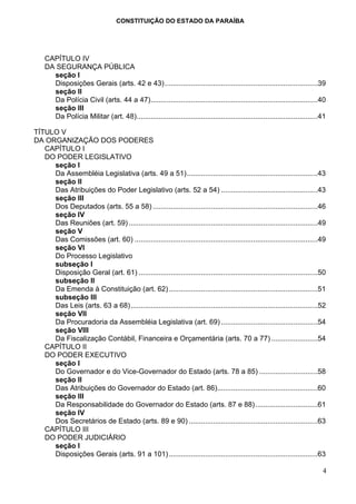 CONSTITUIÇÃO DO ESTADO DA PARAÍBA




    CAPÍTULO IV
    DA SEGURANÇA PÚBLICA
      seção I
      Disposições Gerais (arts. 42 e 43) ............................................................................39
      seção II
      Da Polícia Civil (arts. 44 a 47)...................................................................................40
      seção III
      Da Polícia Militar (art. 48)..........................................................................................41

TÍTULO V
DA ORGANIZAÇÃO DOS PODERES
   CAPÍTULO I
   DO PODER LEGISLATIVO
     seção I
     Da Assembléia Legislativa (arts. 49 a 51).................................................................43
     seção II
     Das Atribuições do Poder Legislativo (arts. 52 a 54) ................................................43
     seção III
     Dos Deputados (arts. 55 a 58) ..................................................................................46
     seção IV
     Das Reuniões (art. 59) ..............................................................................................49
     seção V
     Das Comissões (art. 60) ...........................................................................................49
     seção VI
     Do Processo Legislativo
     subseção I
     Disposição Geral (art. 61) .........................................................................................50
     subseção II
     Da Emenda à Constituição (art. 62) ..........................................................................51
     subseção III
     Das Leis (arts. 63 a 68).............................................................................................52
     seção VII
     Da Procuradoria da Assembléia Legislativa (art. 69) ................................................54
     seção VIII
     Da Fiscalização Contábil, Financeira e Orçamentária (arts. 70 a 77) .......................54
   CAPÍTULO II
   DO PODER EXECUTIVO
     seção I
     Do Governador e do Vice-Governador do Estado (arts. 78 a 85) .............................58
     seção II
     Das Atribuições do Governador do Estado (art. 86)..................................................60
     seção III
     Da Responsabilidade do Governador do Estado (arts. 87 e 88)...............................61
     seção IV
     Dos Secretários de Estado (arts. 89 e 90) ................................................................63
   CAPÍTULO III
   DO PODER JUDICIÁRIO
     seção I
     Disposições Gerais (arts. 91 a 101) ..........................................................................63

                                                                                                                            4
 