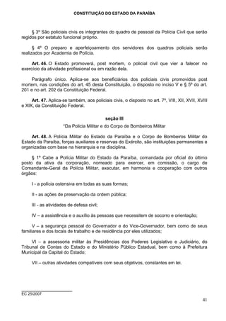 CONSTITUIÇÃO DO ESTADO DA PARAÍBA



     § 3º São policiais civis os integrantes do quadro de pessoal da Polícia Civil que serão
regidos por estatuto funcional próprio.

      § 4º O preparo e aperfeiçoamento dos servidores dos quadros policiais serão
realizados por Academia de Polícia.

     Art. 46. O Estado promoverá, post mortem, o policial civil que vier a falecer no
exercício da atividade profissional ou em razão dela.

     Parágrafo único. Aplica-se aos beneficiários dos policiais civis promovidos post
mortem, nas condições do art. 45 desta Constituição, o disposto no inciso V e § 5º do art.
201 e no art. 202 da Constituição Federal.

     Art. 47. Aplica-se também, aos policiais civis, o disposto no art. 7º, VIII, XII, XVII, XVIII
e XIX, da Constituição Federal.

                                            seção III
                      *Da Policia Militar e do Corpo de Bombeiros Militar

    Art. 48. A Polícia Militar do Estado da Paraíba e o Corpo de Bombeiros Militar do
Estado da Paraíba, forças auxiliares e reservas do Exército, são instituições permanentes e
organizadas com base na hierarquia e na disciplina.

     § 1º Cabe a Polícia Militar do Estado da Paraíba, comandada por oficial do último
posto da ativa da corporação, nomeado para exercer, em comissão, o cargo de
Comandante-Geral da Polícia Militar, executar, em harmonia e cooperação com outros
órgãos:

     I - a polícia ostensiva em todas as suas formas;

     II - as ações de preservação da ordem pública;

     III - as atividades de defesa civil;

     IV – a assistência e o auxílio às pessoas que necessitem de socorro e orientação;

      V – a segurança pessoal do Governador e do Vice-Governador, bem como de seus
familiares e dos locais de trabalho e de residência por eles utilizados;

     VI – a assessoria militar às Presidências dos Poderes Legislativo e Judiciário, do
Tribunal de Contas do Estado e do Ministério Público Estadual, bem como à Prefeitura
Municipal da Capital do Estado;

     VII – outras atividades compatíveis com seus objetivos, constantes em lei.




____________________
EC 25/2007
                                                                                               41
 