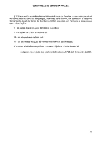 CONSTITUIÇÃO DO ESTADO DA PARAÍBA




     § 2º Cabe ao Corpo de Bombeiros Militar do Estado da Paraíba, comandado por oficial
do último posto da ativa da corporação, nomeado para exercer, em comissão, o cargo de
Comandante-Geral do Corpo de Bombeiros Militar, executar, em harmonia e cooperação
com outros órgãos:

    I – as ações de prevenção e combate a incêndios;

    II – as ações de busca e salvamento;

    III – as atividades de defesa civil;

    IV – as atividades de ajuda às vítimas de sinistros e calamidades;

    V – outras atividades compatíveis com seus objetivos, constantes em lei.

           • Artigo com nova redação dada pela Emenda Constitucional nº 25, de 6 de novembro de 2007.




                                                                                                  42
 