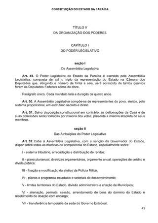 CONSTITUIÇÃO DO ESTADO DA PARAÍBA




                                           TÍTULO V
                            DA ORGANIZAÇÃO DOS PODERES


                                          CAPÍTULO I
                                  DO PODER LEGISLATIVO


                                            seção I
                                  Da Assembléia Legislativa

     Art. 49. O Poder Legislativo do Estado da Paraíba é exercido pela Assembléia
Legislativa, composta de até o triplo da representação do Estado na Câmara dos
Deputados que, atingindo o número de trinta e seis, será acrescido de tantos quantos
forem os Deputados Federais acima de doze.

     Parágrafo único. Cada mandato terá a duração de quatro anos.

     Art. 50. A Assembléia Legislativa compõe-se de representantes do povo, eleitos, pelo
sistema proporcional, em escrutínio secreto e direto.

    Art. 51. Salvo disposição constitucional em contrário, as deliberações da Casa e de
suas comissões serão tomadas por maioria dos votos, presente a maioria absoluta de seus
membros.

                                            seção II
                             Das Atribuições do Poder Legislativo

     Art. 52. Cabe à Assembléia Legislativa, com a sanção do Governador do Estado,
dispor sobre todas as matérias de competência do Estado, especialmente sobre:

     I - sistema tributário, arrecadação e distribuição de rendas;

     II - plano plurianual, diretrizes orçamentárias, orçamento anual, operações de crédito e
dívida pública;

     III - fixação e modificação do efetivo da Polícia Militar;

     IV - planos e programas estaduais e setoriais de desenvolvimento;

     V - limites territoriais do Estado, divisão administrativa e criação de Municípios;

     VI - alienação, permuta, cessão, arrendamento de bens do domínio do Estado e
recebimento de doação com encargo;

     VII - transferência temporária da sede do Governo Estadual;
                                                                                           43
 