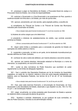 CONSTITUIÇÃO DO ESTADO DA PARAÍBA



    VI - processar e julgar os Secretários de Estado, o Procurador-Geral de Justiça e o
Procurador-Geral do Estado, nos crimes de responsabilidade;

    VII - autorizar o Governador e o Vice-Governador a se ausentarem do País, quando a
ausência exceder de trinta dias e, do Estado, por mais de quinze dias;

    VIII - aprovar, previamente, por voto secreto, após argüição pública, a escolha de:

     a) conselheiros do Tribunal de Contas e do Tribunal de Contas dos Municípios,
indicados pelo Governador do Estado;

           • Nova redação dada pela Emenda Constitucional nº 5, de 24 de novembro de 1994.

    b) titulares de outros cargos que a lei determinar;

     c) presidente e diretores de estabelecimentos de crédito, cujo controle acionário
pertença ao Estado.

           • Alínea c acrescentada pela Emenda Constitucional nº 7, de 28 de setembro de 1995.

    IX - dispor sobre limites e condições para a concessão de garantia do Estado em
operações de crédito externo e interno;

     X - suspender a execução, no todo ou em parte, de lei declarada inconstitucional por
decisão definitiva do Poder Judiciário;

    XI - conhecer do veto e sobre ele deliberar, por maioria absoluta e escrutínio secreto;

      XII - aprovar, por maioria absoluta, intervenção estadual no Município e o nome do
interventor, ou suspendê-la, em escrutínio secreto;

     XIII - sustar os atos normativos do Poder Executivo que exorbitem do poder
regulamentar ou de limites da delegação legislativa;

     XIV – fixar o subsídio dos Deputados Estaduais por lei de iniciativa da Assembléia
Legislativa, na razão de, no máximo, setenta e cinco por cento daquele estabelecido, em
espécie, para os Deputados Federais, nos termos do § 2º do art. 27 da Constituição
Federal;

           • Nova redação dada pela Emenda Constitucional nº 24, de 20 de junho de 2007.

       XV - fixar, para cada exercício financeiro, a remuneração do Governador, do Vice-
Governador e dos Secretários de Estado, observado o que dispõem os arts. 150, II e 153,
III, § 2º, I, da Constituição Federal;

     XVI - julgar, anualmente, as contas prestadas pelo Governador do Estado e apreciar
os relatórios sobre a execução de planos de governo;

     XVII - fiscalizar e controlar, diretamente, ou por qualquer de suas comissões, os
atos do Poder Executivo, incluídos os da administração indireta;

                                                                                                 45
 