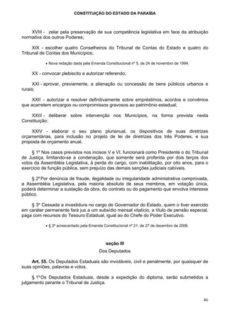 CONSTITUIÇÃO DO ESTADO DA PARAÍBA



    XVIII - zelar pela preservação de sua competência legislativa em face da atribuição
normativa dos outros Poderes;

     XIX - escolher quatro Conselheiros do Tribunal de Contas do Estado e quatro do
Tribunal de Contas dos Municípios;

           • Nova redação dada pela Emenda Constitucional nº 5, de 24 de novembro de 1994.

     XX - convocar plebiscito e autorizar referendo;

     XXI - aprovar, previamente, a alienação ou concessão de bens públicos urbanos e
rurais;

     XXII - autorizar e resolver definitivamente sobre empréstimos, acordos e convênios
que acarretem encargos ou compromissos gravosos ao patrimônio estadual;

    XXIII - deliberar sobre intervenção nos Municípios, na forma prevista nesta
Constituição;

    XXIV - elaborar o seu plano plurianual, os dispositivos de suas diretrizes
orçamentárias, para inclusão no projeto de lei de diretrizes dos três Poderes, e sua
proposta de orçamento anual.

     § 1º Nos casos previstos nos incisos V e VI, funcionará como Presidente o do Tribunal
de Justiça, limitando-se a condenação, que somente será proferida por dois terços dos
votos da Assembléia Legislativa, à perda do cargo, com inabilitação, por oito anos, para o
exercício de função pública, sem prejuízo das demais sanções judiciais cabíveis.

     § 2º Por denúncia de fraude, ilegalidade ou irregularidade administrativa comprovada,
a Assembléia Legislativa, pela maioria absoluta de seus membros, em votação única,
poderá determinar a sustação da obra, do contrato ou do pagamento que envolva interesse
público.

    § 3º Cessada a investidura no cargo de Governador do Estado, quem o tiver exercido
em caráter permanente fará jus a um subsídio mensal vitalício, a título de pensão especial,
paga com recursos do Tesouro Estadual, igual ao do Chefe do Poder Executivo.

           • § 3º acrescentado pela Emenda Constitucional nº 21, de 27 de dezembro de 2006.



                                            seção III
                                        Dos Deputados

    Art. 55. Os Deputados Estaduais são invioláveis, civil e penalmente, por quaisquer de
suas opiniões, palavras e votos.

     § 1º Os Deputados Estaduais, desde a expedição do diploma, serão submetidos a
julgamento perante o Tribunal de Justiça.


                                                                                              46
 