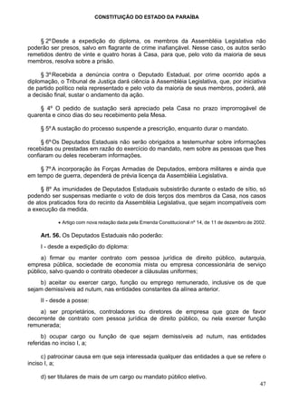 CONSTITUIÇÃO DO ESTADO DA PARAÍBA



    § 2º Desde a expedição do diploma, os membros da Assembléia Legislativa não
poderão ser presos, salvo em flagrante de crime inafiançável. Nesse caso, os autos serão
remetidos dentro de vinte e quatro horas à Casa, para que, pelo voto da maioria de seus
membros, resolva sobre a prisão.

     § 3º Recebida a denúncia contra o Deputado Estadual, por crime ocorrido após a
diplomação, o Tribunal de Justiça dará ciência à Assembléia Legislativa, que, por iniciativa
de partido político nela representado e pelo voto da maioria de seus membros, poderá, até
a decisão final, sustar o andamento da ação.

    § 4º O pedido de sustação será apreciado pela Casa no prazo improrrogável de
quarenta e cinco dias do seu recebimento pela Mesa.

     § 5º A sustação do processo suspende a prescrição, enquanto durar o mandato.

     § 6º Os Deputados Estaduais não serão obrigados a testemunhar sobre informações
recebidas ou prestadas em razão do exercício do mandato, nem sobre as pessoas que lhes
confiaram ou deles receberam informações.

     § 7º A incorporação às Forças Armadas de Deputados, embora militares e ainda que
em tempo de guerra, dependerá de prévia licença da Assembléia Legislativa.

     § 8º As imunidades de Deputados Estaduais subsistirão durante o estado de sítio, só
podendo ser suspensas mediante o voto de dois terços dos membros da Casa, nos casos
de atos praticados fora do recinto da Assembléia Legislativa, que sejam incompatíveis com
a execução da medida.

           • Artigo com nova redação dada pela Emenda Constitucional nº 14, de 11 de dezembro de 2002.

     Art. 56. Os Deputados Estaduais não poderão:
     I - desde a expedição do diploma:
     a) firmar ou manter contrato com pessoa jurídica de direito público, autarquia,
empresa pública, sociedade de economia mista ou empresa concessionária de serviço
público, salvo quando o contrato obedecer a cláusulas uniformes;
    b) aceitar ou exercer cargo, função ou emprego remunerado, inclusive os de que
sejam demissíveis ad nutum, nas entidades constantes da alínea anterior.
     II - desde a posse:
    a) ser proprietários, controladores ou diretores de empresa que goze de favor
decorrente de contrato com pessoa jurídica de direito público, ou nela exercer função
remunerada;
      b) ocupar cargo ou função de que sejam demissíveis ad nutum, nas entidades
referidas no inciso I, a;

     c) patrocinar causa em que seja interessada qualquer das entidades a que se refere o
inciso I, a;

     d) ser titulares de mais de um cargo ou mandato público eletivo.
                                                                                                   47
 