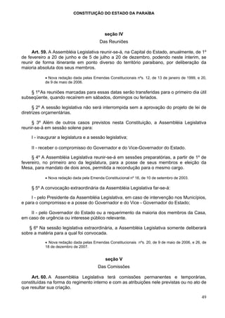 CONSTITUIÇÃO DO ESTADO DA PARAÍBA




                                             seção IV
                                          Das Reuniões

     Art. 59. A Assembléia Legislativa reunir-se-á, na Capital do Estado, anualmente, de 1º
de fevereiro a 20 de junho e de 5 de julho a 20 de dezembro, podendo neste ínterim, se
reunir de forma itinerante em ponto diverso do território paraibano, por deliberação da
maioria absoluta dos seus membros.

            • Nova redação dada pelas Emendas Constitucionais nºs. 12, de 13 de janeiro de 1999, e 20,
            de 9 de maio de 2006.

    § 1º As reuniões marcadas para essas datas serão transferidas para o primeiro dia útil
subseqüente, quando recaírem em sábados, domingos ou feriados.

      § 2º A sessão legislativa não será interrompida sem a aprovação do projeto de lei de
diretrizes orçamentárias.

     § 3º Além de outros casos previstos nesta Constituição, a Assembléia Legislativa
reunir-se-á em sessão solene para:

     I - inaugurar a legislatura e a sessão legislativa;

     II - receber o compromisso do Governador e do Vice-Governador do Estado.

     § 4º A Assembléia Legislativa reunir-se-á em sessões preparatórias, a partir de 1º de
fevereiro, no primeiro ano da legislatura, para a posse de seus membros e eleição da
Mesa, para mandato de dois anos, permitida a recondução para o mesmo cargo.

            • Nova redação dada pela Emenda Constitucional nº 16, de 10 de setembro de 2003.

     § 5º A convocação extraordinária da Assembléia Legislativa far-se-á:

     I - pelo Presidente da Assembléia Legislativa, em caso de intervenção nos Municípios,
e para o compromisso e a posse do Governador e do Vice - Governador do Estado;

    II - pelo Governador do Estado ou a requerimento da maioria dos membros da Casa,
em caso de urgência ou interesse público relevante.

   § 6º Na sessão legislativa extraordinária, a Assembléia Legislativa somente deliberará
sobre a matéria para a qual foi convocada.

            • Nova redação dada pelas Emendas Constitucionais nºs. 20, de 9 de maio de 2006, e 26, de
            18 de dezembro de 2007.


                                             seção V
                                         Das Comissões

     Art. 60. A Assembléia Legislativa terá comissões permanentes e temporárias,
constituídas na forma do regimento interno e com as atribuições nele previstas ou no ato de
que resultar sua criação.

                                                                                                   49
 