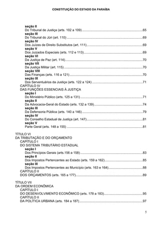 CONSTITUIÇÃO DO ESTADO DA PARAÍBA




      seção II
      Do Tribunal de Justiça (arts. 102 a 109) ...................................................................65
      seção III
      Do Tribunal do Júri (art. 110) ....................................................................................69
      seção IV
      Dos Juízes de Direito Substitutos (art. 111)..............................................................69
      seção V
      Dos Juizados Especiais (arts. 112 e 113) .................................................................69
      seção VI
      Da Justiça de Paz (art. 114)......................................................................................70
      seção VII
      Da Justiça Militar (art. 115) .......................................................................................70
      seção VIII
      Das Finanças (arts. 116 a 121) .................................................................................70
      seção IX
      Dos Serventuários da Justiça (arts. 122 a 124) ........................................................71
    CAPÍTULO IV
    DAS FUNÇÕES ESSENCIAIS À JUSTIÇA
      seção I
      Do Ministério Público (arts. 125 a 131) .....................................................................71
      seção II
      Da Advocacia-Geral do Estado (arts. 132 a 139)......................................................74
      seção III
      Da Defensoria Pública (arts. 140 a 146) ...................................................................79
      seção IV
      Do Conselho Estadual de Justiça (art. 147)..............................................................81
      seção V
      Parte Geral (arts. 148 a 155) ....................................................................................81

TÍTULO VI
DA TRIBUTAÇÃO E DO ORÇAMENTO
   CAPÍTULO I
   DO SISTEMA TRIBUTÁRIO ESTADUAL
     seção I
     Dos Princípios Gerais (arts.156 a 158) .....................................................................83
     seção II
     Dos Impostos Pertencentes ao Estado (arts. 159 a 162)..........................................85
     seção III
     Dos Impostos Pertencentes ao Município (arts. 163 e 164)......................................88
   CAPÍTULO II
   DOS ORÇAMENTOS (arts. 165 a 177)..........................................................................89

TÍTULO VII
DA ORDEM ECONÔMICA
   CAPÍTULO I
   DO DESENVOLVIMENTO ECONÔMICO (arts. 178 a 183)...........................................95
   CAPÍTULO II
   DA POLÍTICA URBANA (arts. 184 a 187) ......................................................................97


                                                                                                                           5
 