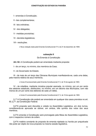 CONSTITUIÇÃO DO ESTADO DA PARAÍBA




    I - emendas à Constituição;

    II - leis complementares;

    III - leis ordinárias;

    IV - leis delegadas;

    V - medidas provisórias;

    VI - decretos legislativos;

    VII - resoluções.

            • Nova redação dada pela Emenda Constitucional nº 6, de 21 de dezembro de 1994.



                                            subseção II
                                    Da Emenda à Constituição

    Art. 62. A Constituição poderá ser emendada mediante proposta:

    I - de um terço, no mínimo, dos membros da Casa;

    II - do Governador do Estado;

     III - de mais de um terço das Câmaras Municipais manifestando-se, cada uma delas,
pela maioria relativa de seus membros;

            • Inciso III acrescentado pela Emenda Constitucional nº 2, de 16 de agosto de 1993.

    IV - de cidadãos, mediante iniciativa popular assinada, no mínimo, por um por cento
dos eleitores estaduais, distribuídos, no mínimo, em um décimo dos Municípios, com não
menos de um por cento dos eleitores de cada um deles.

            • Inciso IV acrescentado pela Emenda Constitucional nº 2, de 16 de agosto de 1993.

     § 1º A Constituição não poderá ser emendada em qualquer dos casos previstos no art.
60, § 1º, da Constituição Federal.

     § 2º A proposta será discutida e votada na Assembléia Legislativa, em dois turnos,
considerando-se aprovada se obtiver, em ambos, três quintos dos votos dos seus
membros.

    § 3º A emenda à Constituição será promulgada pela Mesa da Assembléia Legislativa,
com o respectivo número de ordem.

     § 4º A matéria constante de proposta de emenda rejeitada ou havida por prejudicada
não pode ser objeto de nova proposta na mesma sessão legislativa.
                                                                                                  51
 