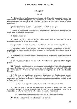 CONSTITUIÇÃO DO ESTADO DA PARAÍBA



                                          subseção III

                                            Das Leis

    Art. 63. A iniciativa das leis complementares e ordinárias cabe a qualquer membro ou
comissão da Assembléia Legislativa, ao Governador do Estado, ao Tribunal de Justiça, ao
Procurador-Geral de Justiça e aos cidadãos, na forma e nos casos previstos nesta
Constituição.

     § 1º São de iniciativa privativa do Governador do Estado as leis que:

     I - fixem ou modifiquem os efetivos da Polícia Militar, obedecendo ao disposto no
inciso III do art. 52 desta Constituição;

     II - disponham sobre:

     a) criação de cargos, funções ou empregos públicos na administração direta e
autárquica ou aumento de sua remuneração;

     b) organização administrativa, matéria tributária, orçamentária e serviços públicos;

      c) servidores públicos do Estado, seu regime jurídico, provimento de cargos,
estabilidade e aposentadoria de civis, reforma e transferência de militares para a
inatividade;

    d) organização do Ministério Público, da Advocacia do Estado e da Defensoria Pública
do Estado;

     e) criação, estruturação e atribuições das Secretarias e órgãos da administração
pública.

     § 2º A iniciativa popular pode ser exercida pela apresentação à Assembléia Legislativa
de projeto de lei subscrito por, no mínimo, um por cento do eleitorado estadual, distribuído
pelo menos por cinco Municípios, com não menos de um por cento dos eleitores de cada
um deles.

     § 3º Em caso de relevância e urgência, o Governador do Estado poderá adotar
medidas provisórias, com força de lei, devendo submetê-las de imediato à Assembléia
Legislativa, que, estando em recesso, será convocada extraordinariamente para se reunir
no prazo de cinco dias.

           • § 3º acrescentado pela Emenda Constitucional nº 6, de 21 de dezembro de 1994.

    § 4º As medidas provisórias perderão eficácia, desde a edição, se não forem
convertidas em lei no prazo de trinta dias, a partir de sua publicação, devendo a
Assembléia Legislativa disciplinar as relações jurídicas delas decorrentes.

           • § 4º acrescentado pela Emenda Constitucional nº 6, de 21 de dezembro de 1994.

     Art. 64. Não será admitido aumento da despesa prevista:

                                                                                             52
 